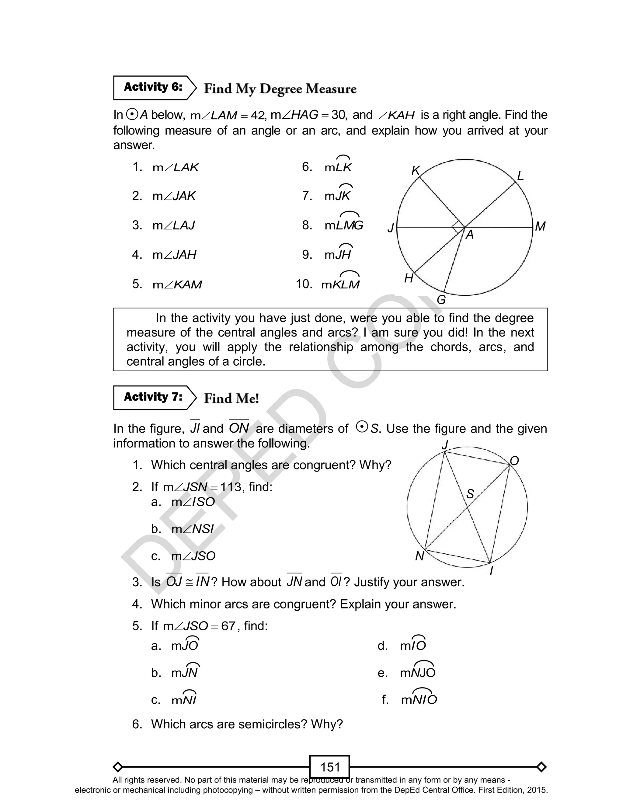 D
EPED
C
O
PY
151
In A below, m 42,LAM m 30,HAG and KAH is a right angle. Find the
following measure of an angle or an arc, and explain how you arrived at your
answer.
1. LAKm 6. LKm
2. JAKm 7. JKm
3. LAJm 8. LMGm
4. JAHm 9. JHm
5. KAMm 10. KLMm
In the activity you have just done, were you able to find the degree
measure of the central angles and arcs? I am sure you did! In the next
activity, you will apply the relationship among the chords, arcs, and
central angles of a circle.
In the figure, JI and ON are diameters of S. Use the figure and the given
information to answer the following.
1. Which central angles are congruent? Why?
2. If 113m JSN , find:
a. ISOm
b. NSIm
c. JSOm
3. Is INOJ  ? How about JN and OI ? Justify your answer.
4. Which minor arcs are congruent? Explain your answer.
5. If 67m JSO , find:
a. JOm d. IOm
b. JNm e. JOmN
c. NIm f. NIOm
6. Which arcs are semicircles? Why?
Activity 7:
Activity 6:
I
J
S
N
O
H
K L
M
G
A
J
All rights reserved. No part of this material may be reproduced or transmitted in any form or by any means -
electronic or mechanical including photocopying – without written permission from the DepEd Central Office. First Edition, 2015.
 