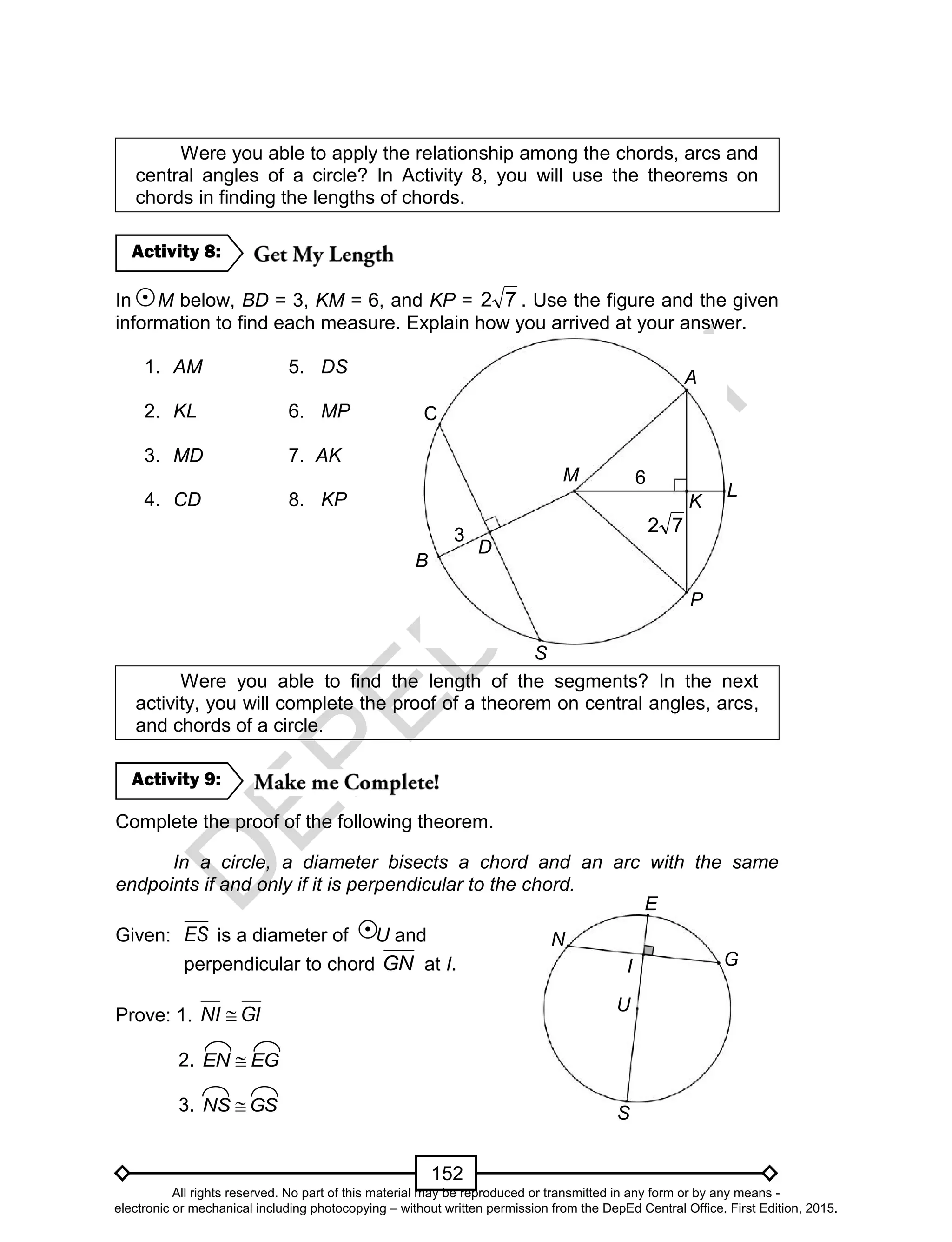 D
EPED
C
O
PY
152
Were you able to apply the relationship among the chords, arcs and
central angles of a circle? In Activity 8, you will use the theorems on
chords in finding the lengths of chords.
In M below, BD = 3, KM = 6, and KP = 72 . Use the figure and the given
information to find each measure. Explain how you arrived at your answer.
1. AM 5. DS
2. KL 6. MP
3. MD 7. AK
4. CD 8. KP
Were you able to find the length of the segments? In the next
activity, you will complete the proof of a theorem on central angles, arcs,
and chords of a circle.
Complete the proof of the following theorem.
In a circle, a diameter bisects a chord and an arc with the same
endpoints if and only if it is perpendicular to the chord.
Given: ES is a diameter of U and
perpendicular to chord GN at I.
Prove: 1. GINI 
2. EGEN 
3. GSNS 
Activity 9:
Activity 8:
D
M
3
C
6
72
A
S
P
L
B
K
N
G
E
I
S
U
All rights reserved. No part of this material may be reproduced or transmitted in any form or by any means -
electronic or mechanical including photocopying – without written permission from the DepEd Central Office. First Edition, 2015.
 