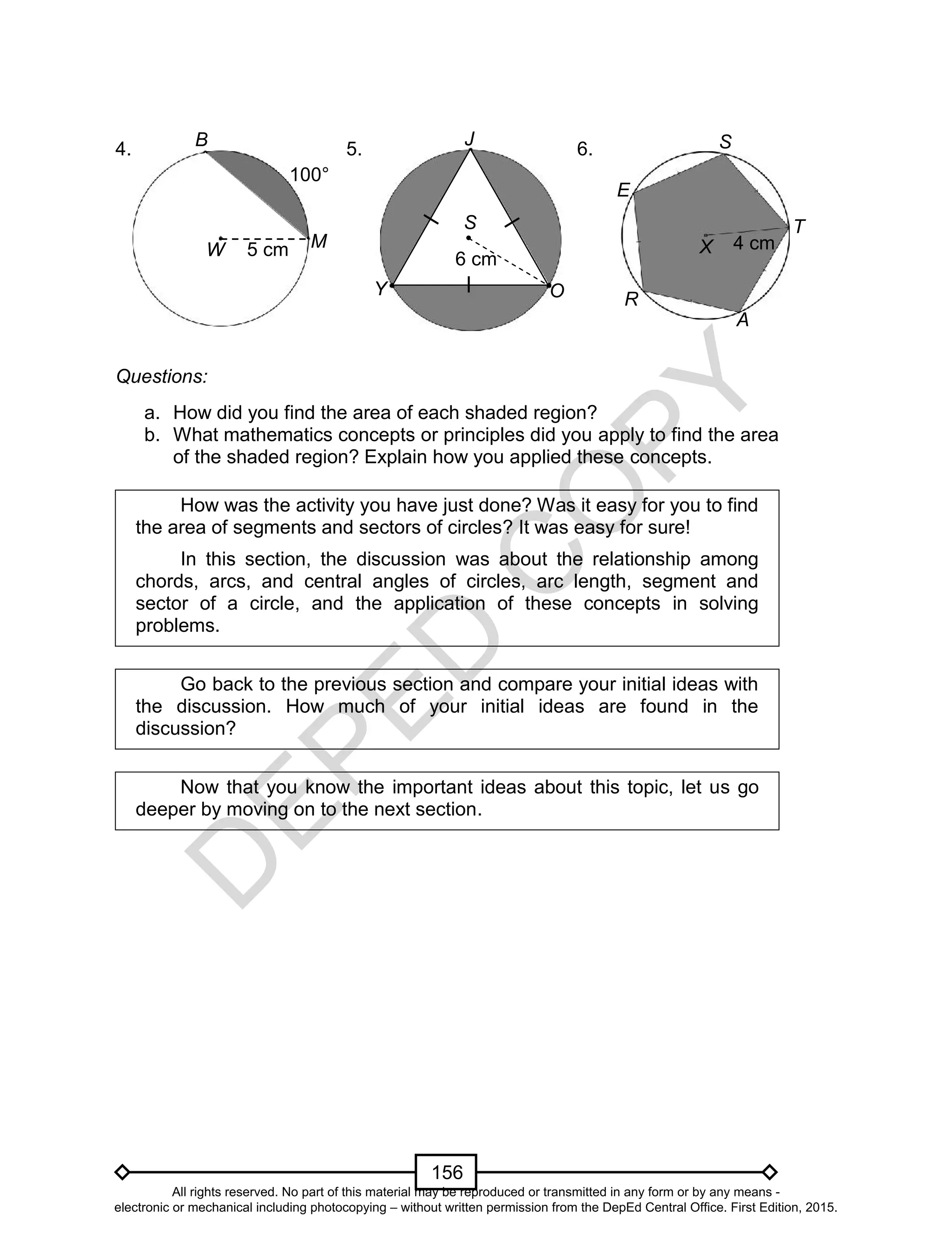 D
EPED
C
O
PY
156
4. 5. 6.
Questions:
a. How did you find the area of each shaded region?
b. What mathematics concepts or principles did you apply to find the area
of the shaded region? Explain how you applied these concepts.
How was the activity you have just done? Was it easy for you to find
the area of segments and sectors of circles? It was easy for sure!
In this section, the discussion was about the relationship among
chords, arcs, and central angles of circles, arc length, segment and
sector of a circle, and the application of these concepts in solving
problems.
Go back to the previous section and compare your initial ideas with
the discussion. How much of your initial ideas are found in the
discussion?
Now that you know the important ideas about this topic, let us go
deeper by moving on to the next section.
T
X
S
4 cm
A
R
E
B
W M5 cm
100°
J
S
O
6 cm
Y
All rights reserved. No part of this material may be reproduced or transmitted in any form or by any means -
electronic or mechanical including photocopying – without written permission from the DepEd Central Office. First Edition, 2015.
 