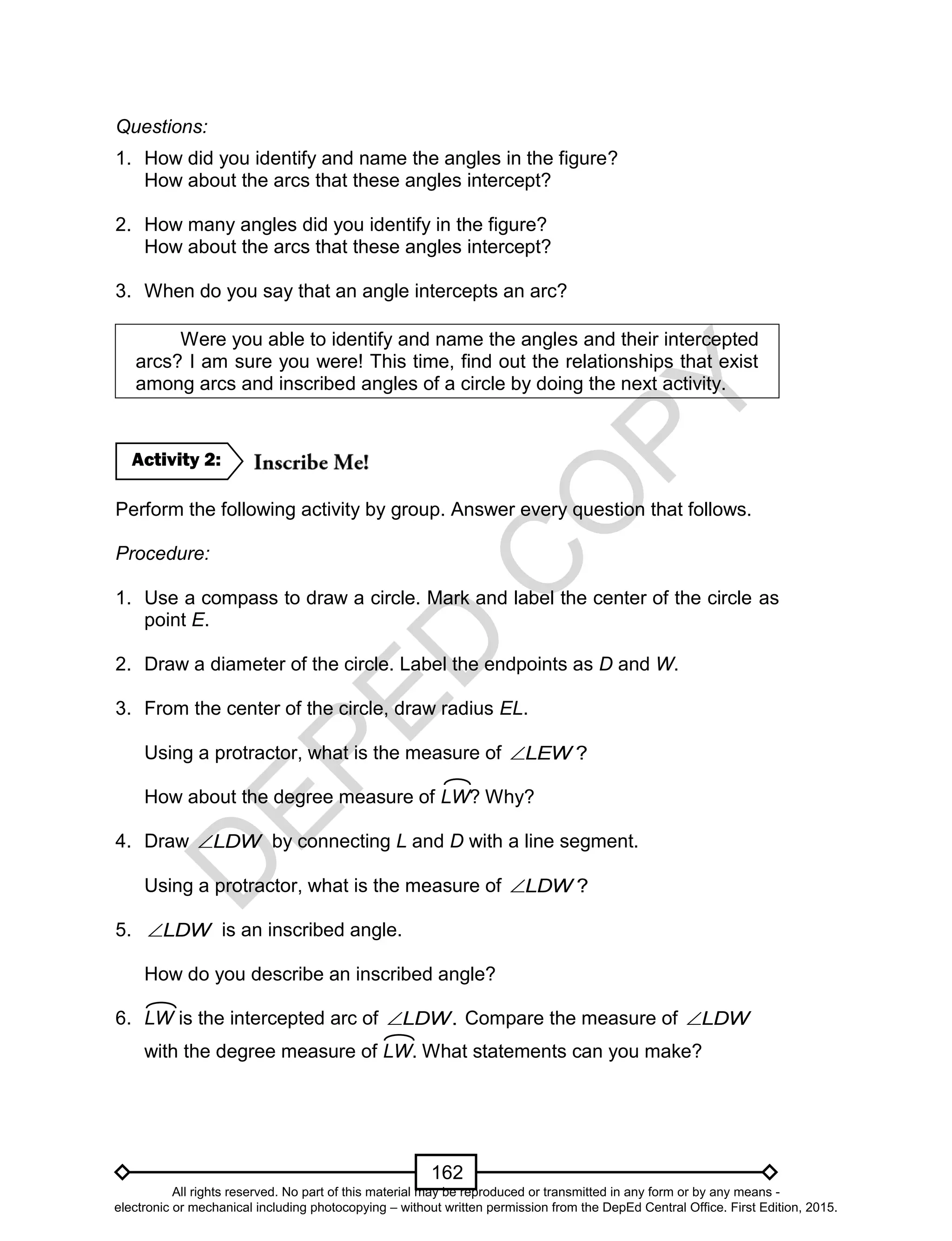 D
EPED
C
O
PY
162
Questions:
1. How did you identify and name the angles in the figure?
How about the arcs that these angles intercept?
2. How many angles did you identify in the figure?
How about the arcs that these angles intercept?
3. When do you say that an angle intercepts an arc?
Were you able to identify and name the angles and their intercepted
arcs? I am sure you were! This time, find out the relationships that exist
among arcs and inscribed angles of a circle by doing the next activity.
Perform the following activity by group. Answer every question that follows.
Procedure:
1. Use a compass to draw a circle. Mark and label the center of the circle as
point E.
2. Draw a diameter of the circle. Label the endpoints as D and W.
3. From the center of the circle, draw radius EL.
Using a protractor, what is the measure of ?LEW
How about the degree measure of LW? Why?
4. Draw LDW by connecting L and D with a line segment.
Using a protractor, what is the measure of ?LDW
5. LDW is an inscribed angle.
How do you describe an inscribed angle?
6. LW is the intercepted arc of .LDW Compare the measure of LDW
with the degree measure of LW. What statements can you make?
Activity 2:
All rights reserved. No part of this material may be reproduced or transmitted in any form or by any means -
electronic or mechanical including photocopying – without written permission from the DepEd Central Office. First Edition, 2015.
 
