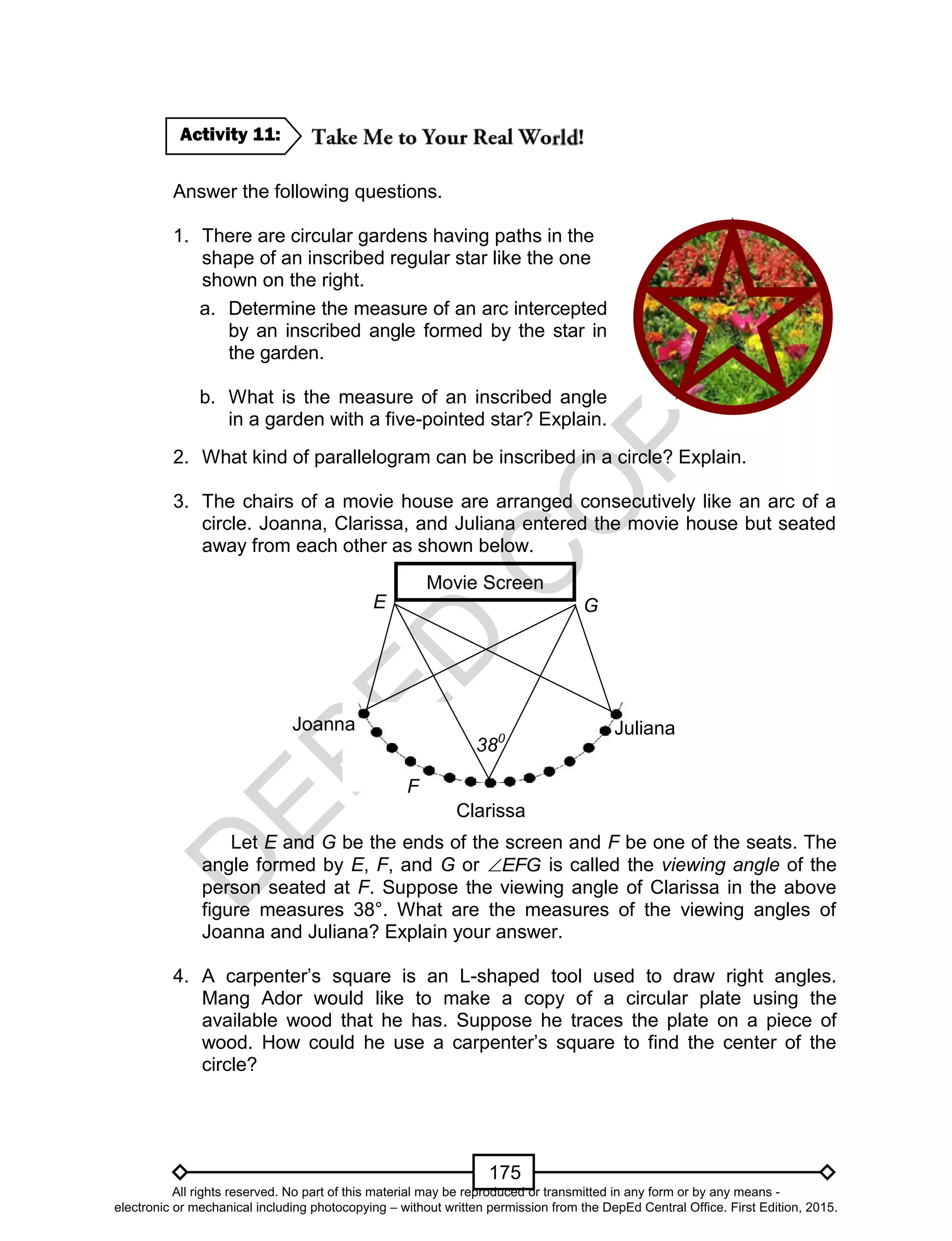 D
EPED
C
O
PY
175
Answer the following questions.
1. There are circular gardens having paths in the
shape of an inscribed regular star like the one
shown on the right.
2. What kind of parallelogram can be inscribed in a circle? Explain.
3. The chairs of a movie house are arranged consecutively like an arc of a
circle. Joanna, Clarissa, and Juliana entered the movie house but seated
away from each other as shown below.
Let E and G be the ends of the screen and F be one of the seats. The
angle formed by E, F, and G or EFG is called the viewing angle of the
person seated at F. Suppose the viewing angle of Clarissa in the above
figure measures 38°. What are the measures of the viewing angles of
Joanna and Juliana? Explain your answer.
4. A carpenter’s square is an L-shaped tool used to draw right angles.
Mang Ador would like to make a copy of a circular plate using the
available wood that he has. Suppose he traces the plate on a piece of
wood. How could he use a carpenter’s square to find the center of the
circle?
Activity 11:
a. Determine the measure of an arc intercepted
by an inscribed angle formed by the star in
the garden.
b. What is the measure of an inscribed angle
in a garden with a five-pointed star? Explain.
Movie Screen
Joanna
Clarissa
Juliana
E G
380
F
All rights reserved. No part of this material may be reproduced or transmitted in any form or by any means -
electronic or mechanical including photocopying – without written permission from the DepEd Central Office. First Edition, 2015.
 