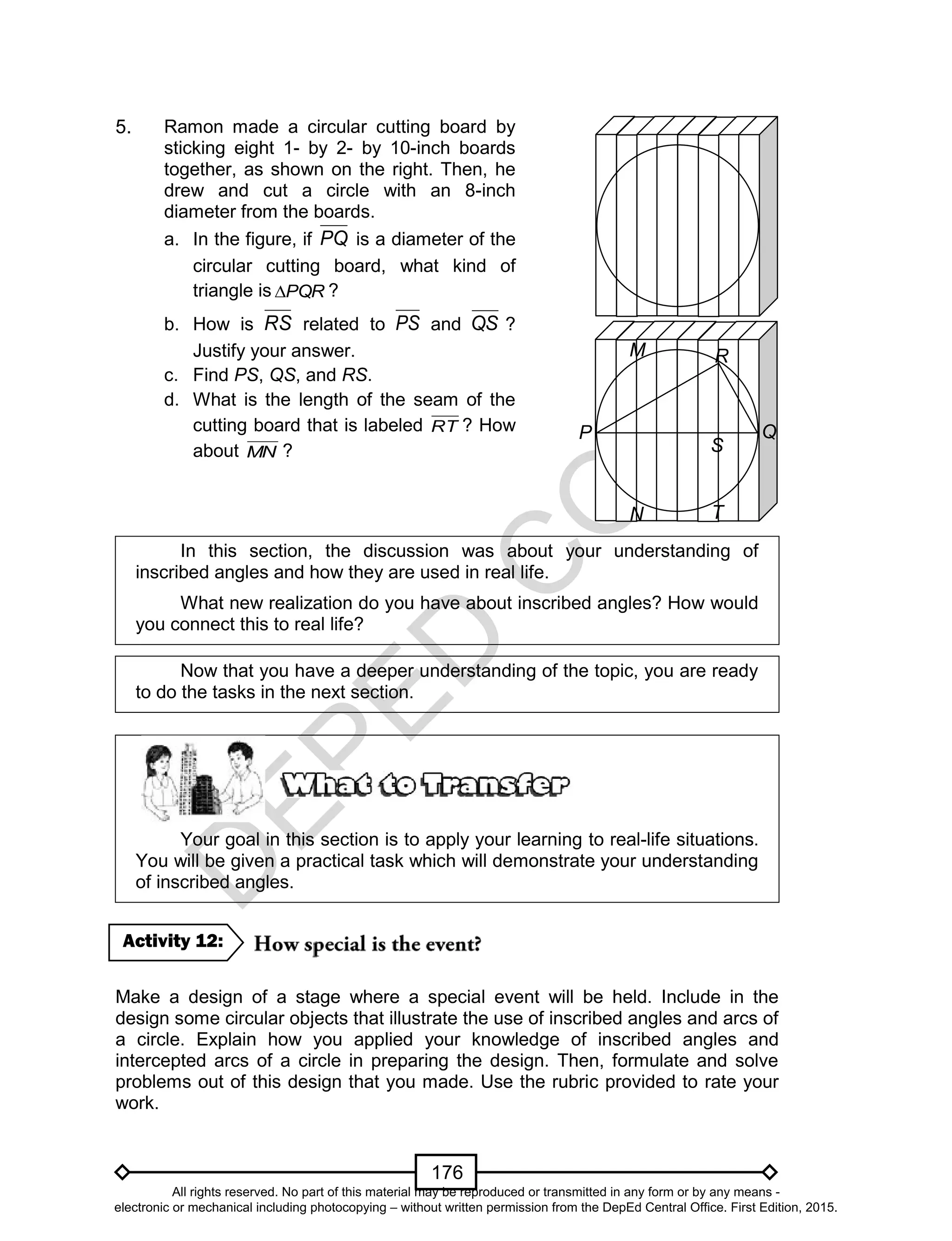 D
EPED
C
O
PY
176
5.
In this section, the discussion was about your understanding of
inscribed angles and how they are used in real life.
What new realization do you have about inscribed angles? How would
you connect this to real life?
Now that you have a deeper understanding of the topic, you are ready
to do the tasks in the next section.
Your goal in this section is to apply your learning to real-life situations.
You will be given a practical task which will demonstrate your understanding
of inscribed angles.
Make a design of a stage where a special event will be held. Include in the
design some circular objects that illustrate the use of inscribed angles and arcs of
a circle. Explain how you applied your knowledge of inscribed angles and
intercepted arcs of a circle in preparing the design. Then, formulate and solve
problems out of this design that you made. Use the rubric provided to rate your
work.
Activity 12:
P Q
R
S
T
M
N
Ramon made a circular cutting board by
sticking eight 1- by 2- by 10-inch boards
together, as shown on the right. Then, he
drew and cut a circle with an 8-inch
diameter from the boards.
a. In the figure, if PQ is a diameter of the
circular cutting board, what kind of
triangle is PQR ?
b. How is RS related to PS and QS ?
Justify your answer.
c. Find PS, QS, and RS.
d. What is the length of the seam of the
cutting board that is labeled RT ? How
about MN ?
All rights reserved. No part of this material may be reproduced or transmitted in any form or by any means -
electronic or mechanical including photocopying – without written permission from the DepEd Central Office. First Edition, 2015.
 