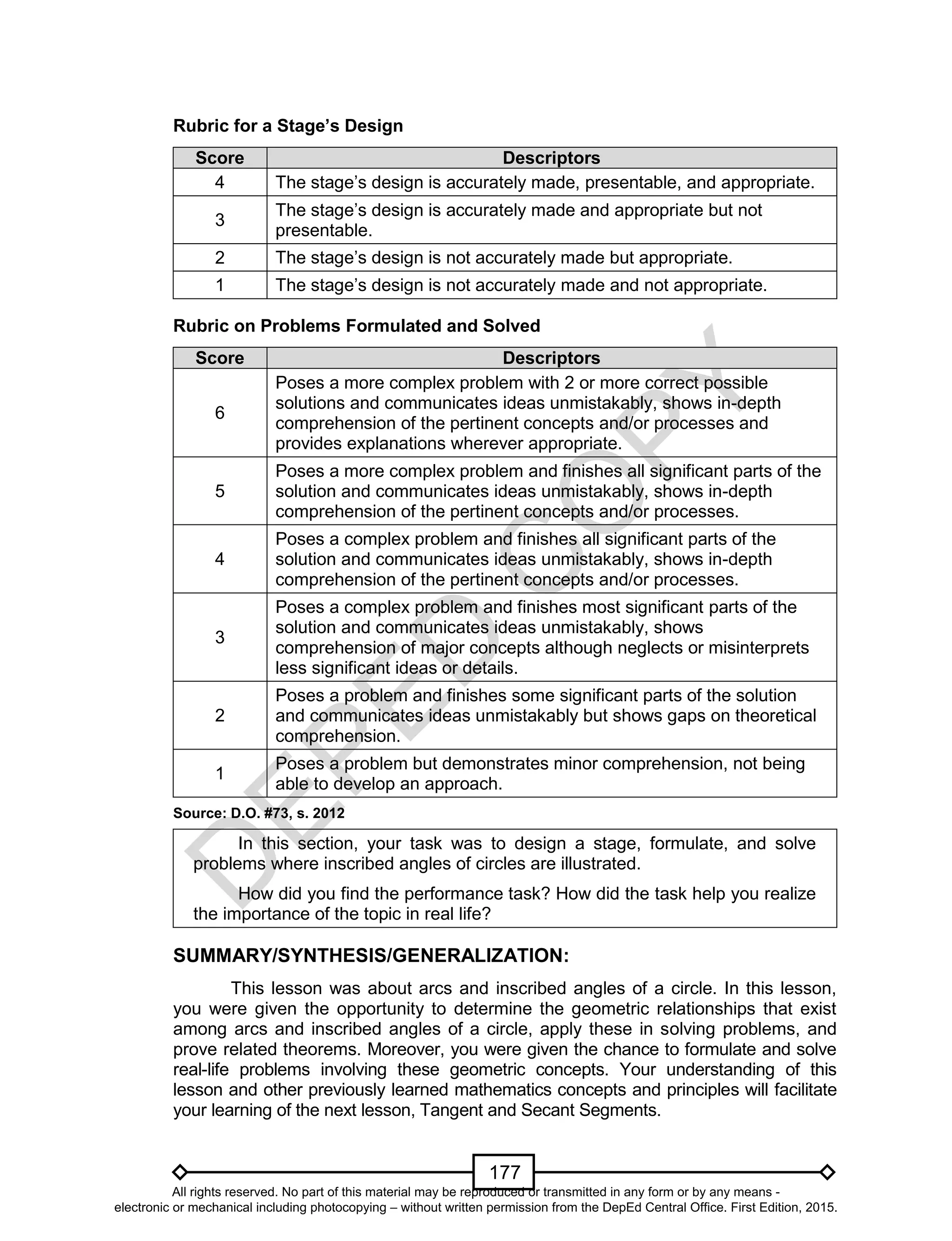 D
EPED
C
O
PY
177
Rubric for a Stage’s Design
Score Descriptors
4 The stage’s design is accurately made, presentable, and appropriate.
3
The stage’s design is accurately made and appropriate but not
presentable.
2 The stage’s design is not accurately made but appropriate.
1 The stage’s design is not accurately made and not appropriate.
Rubric on Problems Formulated and Solved
Score Descriptors
6
Poses a more complex problem with 2 or more correct possible
solutions and communicates ideas unmistakably, shows in-depth
comprehension of the pertinent concepts and/or processes and
provides explanations wherever appropriate.
5
Poses a more complex problem and finishes all significant parts of the
solution and communicates ideas unmistakably, shows in-depth
comprehension of the pertinent concepts and/or processes.
4
Poses a complex problem and finishes all significant parts of the
solution and communicates ideas unmistakably, shows in-depth
comprehension of the pertinent concepts and/or processes.
3
Poses a complex problem and finishes most significant parts of the
solution and communicates ideas unmistakably, shows
comprehension of major concepts although neglects or misinterprets
less significant ideas or details.
2
Poses a problem and finishes some significant parts of the solution
and communicates ideas unmistakably but shows gaps on theoretical
comprehension.
1
Poses a problem but demonstrates minor comprehension, not being
able to develop an approach.
Source: D.O. #73, s. 2012
In this section, your task was to design a stage, formulate, and solve
problems where inscribed angles of circles are illustrated.
How did you find the performance task? How did the task help you realize
the importance of the topic in real life?
SUMMARY/SYNTHESIS/GENERALIZATION:
This lesson was about arcs and inscribed angles of a circle. In this lesson,
you were given the opportunity to determine the geometric relationships that exist
among arcs and inscribed angles of a circle, apply these in solving problems, and
prove related theorems. Moreover, you were given the chance to formulate and solve
real-life problems involving these geometric concepts. Your understanding of this
lesson and other previously learned mathematics concepts and principles will facilitate
your learning of the next lesson, Tangent and Secant Segments.
All rights reserved. No part of this material may be reproduced or transmitted in any form or by any means -
electronic or mechanical including photocopying – without written permission from the DepEd Central Office. First Edition, 2015.
 
