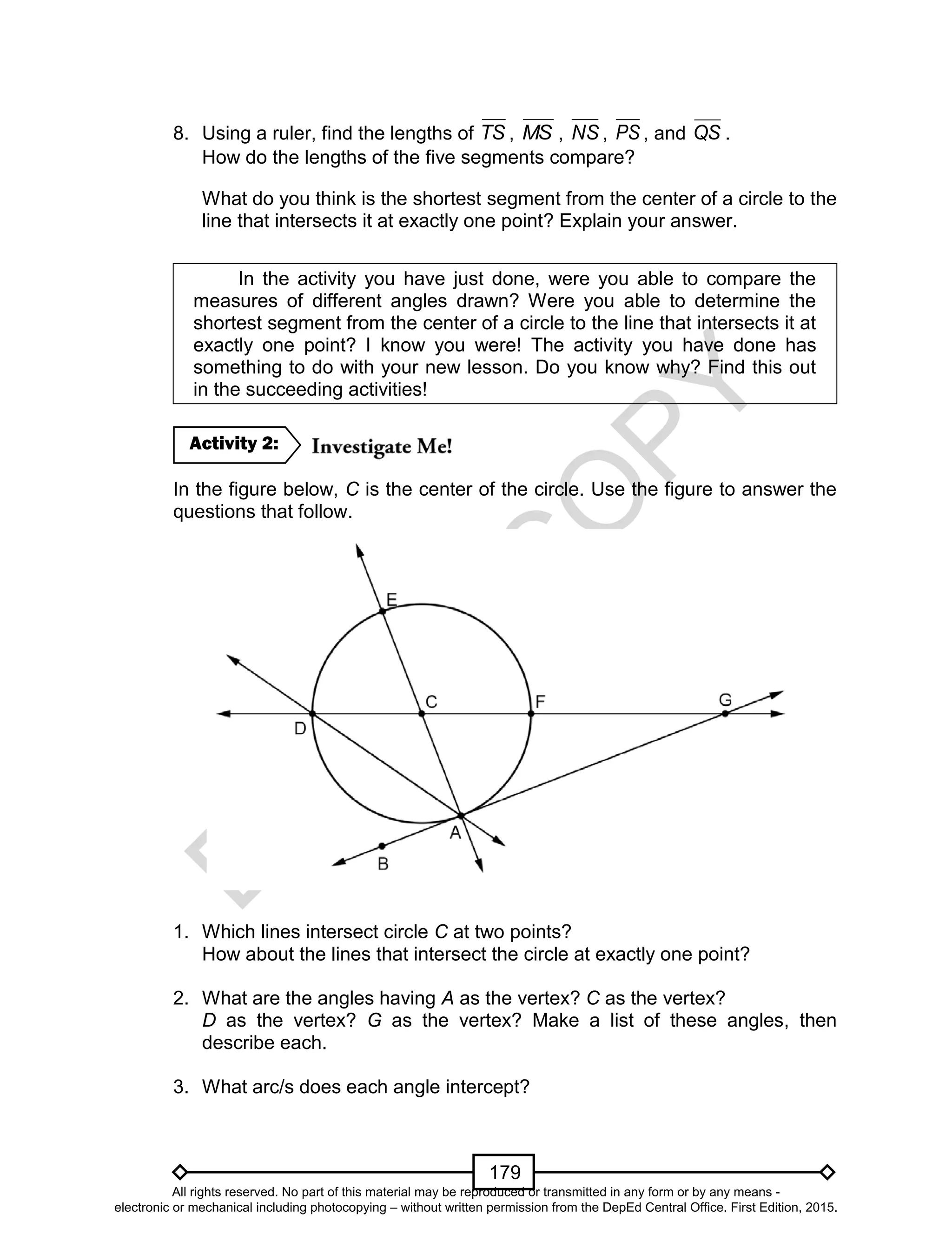 D
EPED
C
O
PY
179
8. Using a ruler, find the lengths of TS , MS , NS , PS , and QS .
How do the lengths of the five segments compare?
What do you think is the shortest segment from the center of a circle to the
line that intersects it at exactly one point? Explain your answer.
In the activity you have just done, were you able to compare the
measures of different angles drawn? Were you able to determine the
shortest segment from the center of a circle to the line that intersects it at
exactly one point? I know you were! The activity you have done has
something to do with your new lesson. Do you know why? Find this out
in the succeeding activities!
In the figure below, C is the center of the circle. Use the figure to answer the
questions that follow.
1. Which lines intersect circle C at two points?
How about the lines that intersect the circle at exactly one point?
2. What are the angles having A as the vertex? C as the vertex?
D as the vertex? G as the vertex? Make a list of these angles, then
describe each.
3. What arc/s does each angle intercept?
Activity 2:
All rights reserved. No part of this material may be reproduced or transmitted in any form or by any means -
electronic or mechanical including photocopying – without written permission from the DepEd Central Office. First Edition, 2015.
 