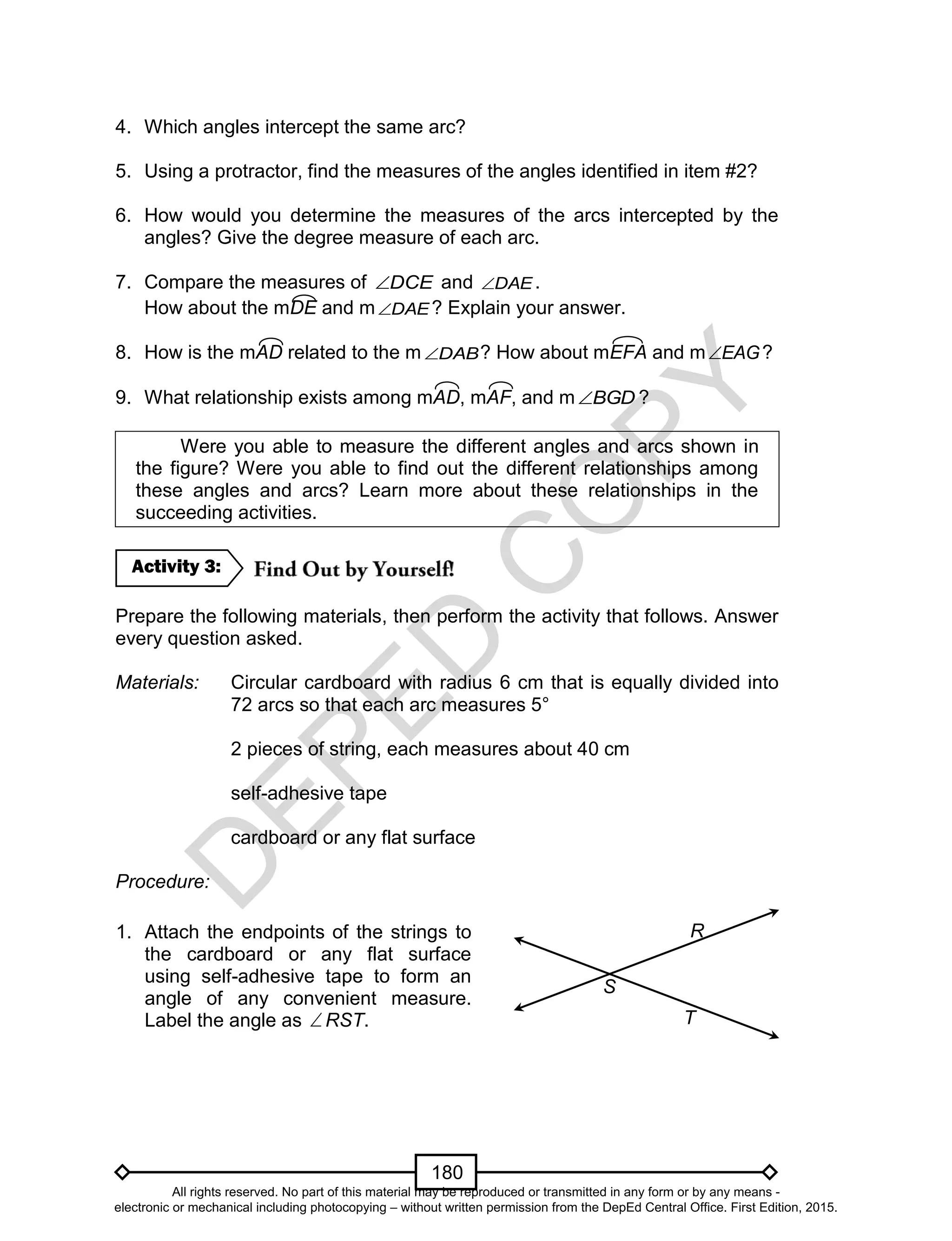 D
EPED
C
O
PY
180
4. Which angles intercept the same arc?
5. Using a protractor, find the measures of the angles identified in item #2?
6. How would you determine the measures of the arcs intercepted by the
angles? Give the degree measure of each arc.
7. Compare the measures of DCE and DAE .
How about the mDE and m DAE ? Explain your answer.
8. How is the mAD related to the m DAB ? How about mEFA and m EAG ?
9. What relationship exists among mAD, mAF, and m BGD ?
Were you able to measure the different angles and arcs shown in
the figure? Were you able to find out the different relationships among
these angles and arcs? Learn more about these relationships in the
succeeding activities.
Prepare the following materials, then perform the activity that follows. Answer
every question asked.
Materials: Circular cardboard with radius 6 cm that is equally divided into
72 arcs so that each arc measures 5°
2 pieces of string, each measures about 40 cm
self-adhesive tape
cardboard or any flat surface
Procedure:
Activity 3:
1. Attach the endpoints of the strings to
the cardboard or any flat surface
using self-adhesive tape to form an
angle of any convenient measure.
Label the angle as RST.
R
S
T
All rights reserved. No part of this material may be reproduced or transmitted in any form or by any means -
electronic or mechanical including photocopying – without written permission from the DepEd Central Office. First Edition, 2015.
 