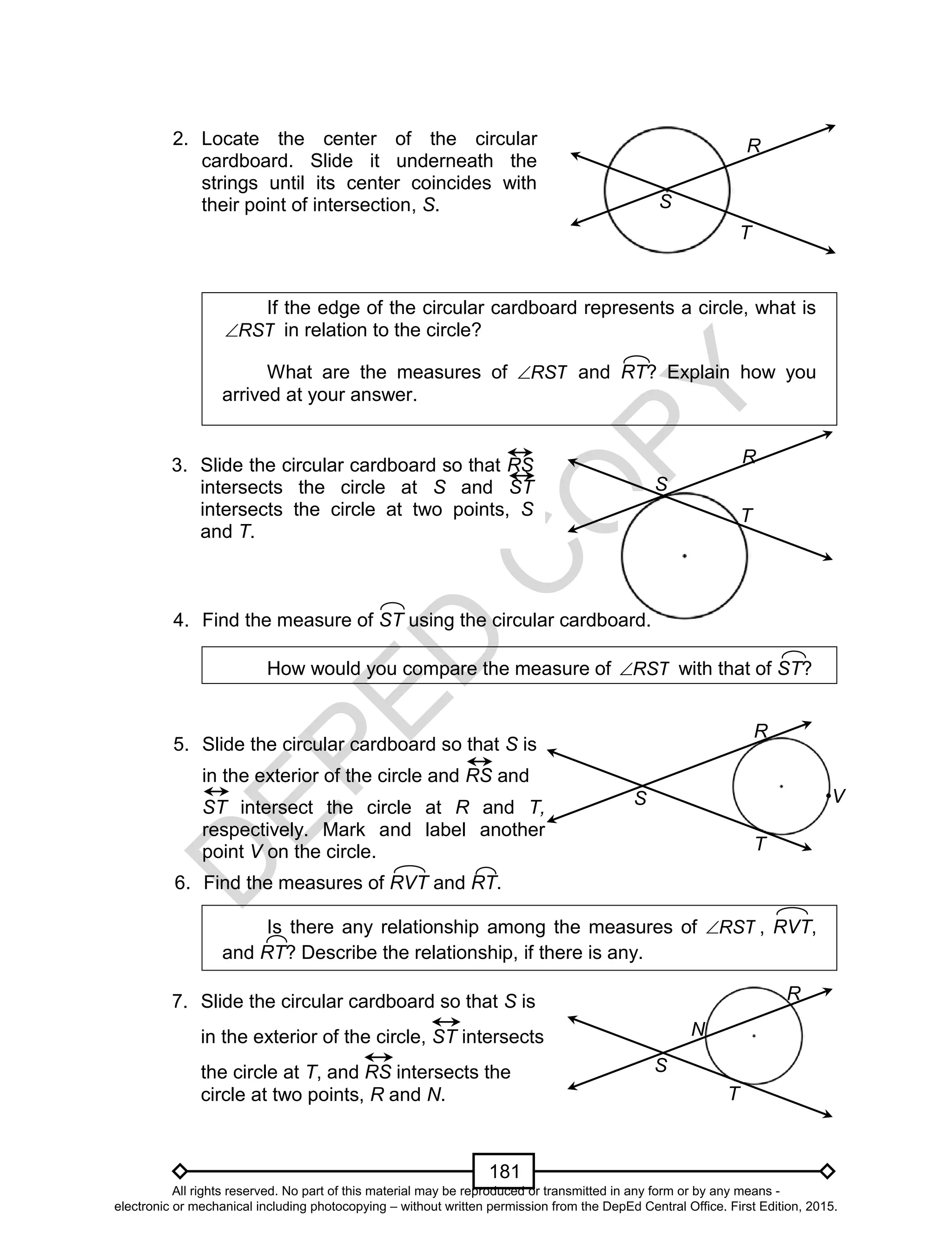 D
EPED
C
O
PY
181
2.
If the edge of the circular cardboard represents a circle, what is
RST in relation to the circle?
What are the measures of RST and RT? Explain how you
arrived at your answer.
How would you compare the measure of RST with that of ST?
Is there any relationship among the measures of RST , RVT,
and RT? Describe the relationship, if there is any.
R
S
T
2. Locate the center of the circular
cardboard. Slide it underneath the
strings until its center coincides with
their point of intersection, S.
3. Slide the circular cardboard so that RS
intersects the circle at S and ST
intersects the circle at two points, S
and T.
R
S
T
4. Find the measure of ST using the circular cardboard.
R
S
T
V
5. Slide the circular cardboard so that S is
in the exterior of the circle and RS and
ST intersect the circle at R and T,
respectively. Mark and label another
point V on the circle.
6. Find the measures of RVT and RT.
7. Slide the circular cardboard so that S is
in the exterior of the circle, ST intersects
the circle at T, and RS intersects the
circle at two points, R and N.
R
S
T
N
All rights reserved. No part of this material may be reproduced or transmitted in any form or by any means -
electronic or mechanical including photocopying – without written permission from the DepEd Central Office. First Edition, 2015.
 