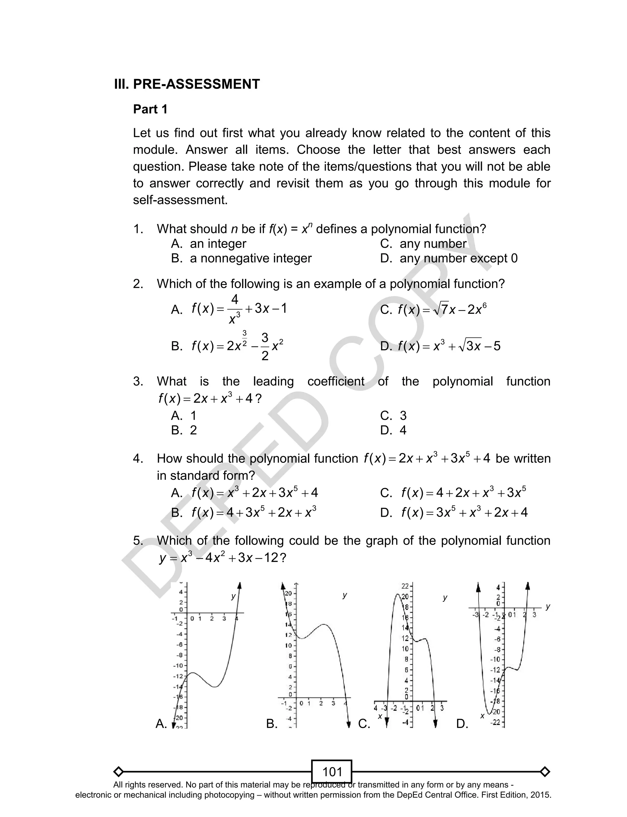 D
EPED
C
O
PY
101
III. PRE-ASSESSMENT
Part 1
Let us find out first what you already know related to the content of this
module. Answer all items. Choose the letter that best answers each
question. Please take note of the items/questions that you will not be able
to answer correctly and revisit them as you go through this module for
self-assessment.
1. What should n be if f(x) = xn
defines a polynomial function?
A. an integer C. any number
B. a nonnegative integer D. any number except 0
2. Which of the following is an example of a polynomial function?
A. 13
4
)( 3
 x
x
xf C. 6
27)( xxxf 
B. 22
3
2
3
2)( xxxf  D. 53)( 3
 xxxf
3. What is the leading coefficient of the polynomial function
42)( 3
 xxxf ?
A. 1 C. 3
B. 2 D. 4
4. How should the polynomial function 432)( 53
 xxxxf be written
in standard form?
A. 432)( 53
 xxxxf C. 53
324)( xxxxf 
B. 35
234)( xxxxf  D. 423)( 35
 xxxxf
5. Which of the following could be the graph of the polynomial function
1234 23
 xxxy ?
A. B. C. D.
x x
x
yy y
y
All rights reserved. No part of this material may be reproduced or transmitted in any form or by any means -
electronic or mechanical including photocopying – without written permission from the DepEd Central Office. First Edition, 2015.
 