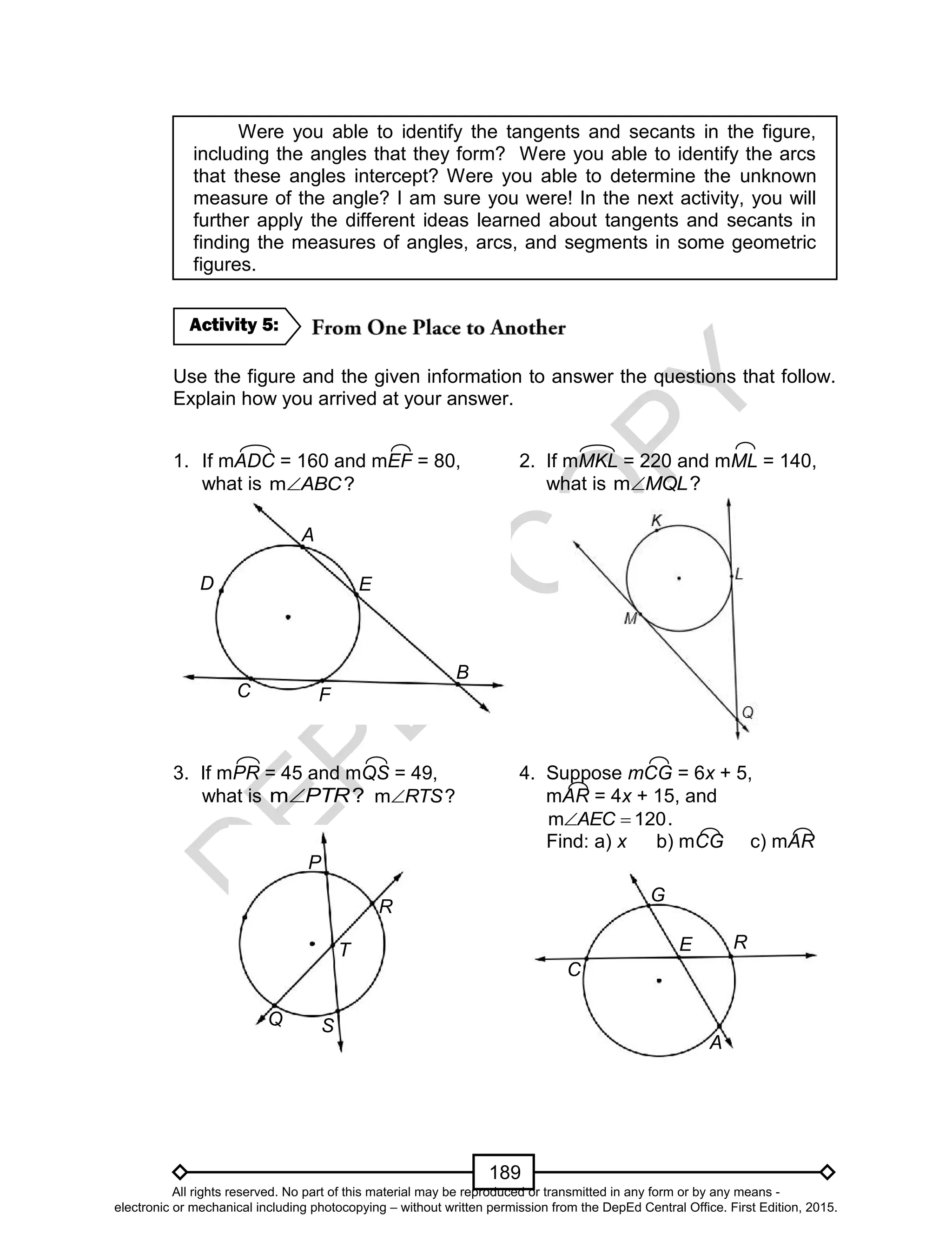 D
EPED
C
O
PY
189
Were you able to identify the tangents and secants in the figure,
including the angles that they form? Were you able to identify the arcs
that these angles intercept? Were you able to determine the unknown
measure of the angle? I am sure you were! In the next activity, you will
further apply the different ideas learned about tangents and secants in
finding the measures of angles, arcs, and segments in some geometric
figures.
Use the figure and the given information to answer the questions that follow.
Explain how you arrived at your answer.
1. If mADC = 160 and mEF = 80, 2. If mMKL = 220 and mML = 140,
what is m ?ABC what is m ?MQL
3. If mPR = 45 and mQS = 49, 4. Suppose mCG = 6x + 5,
what is m ?PTR m ?RTS mAR = 4x + 15, and
120m AEC .
Find: a) x b) mCG c) mAR
Activity 5:
A
B
C
D E
F
G
R
C
A
E
P
S
R
Q
T
All rights reserved. No part of this material may be reproduced or transmitted in any form or by any means -
electronic or mechanical including photocopying – without written permission from the DepEd Central Office. First Edition, 2015.
 