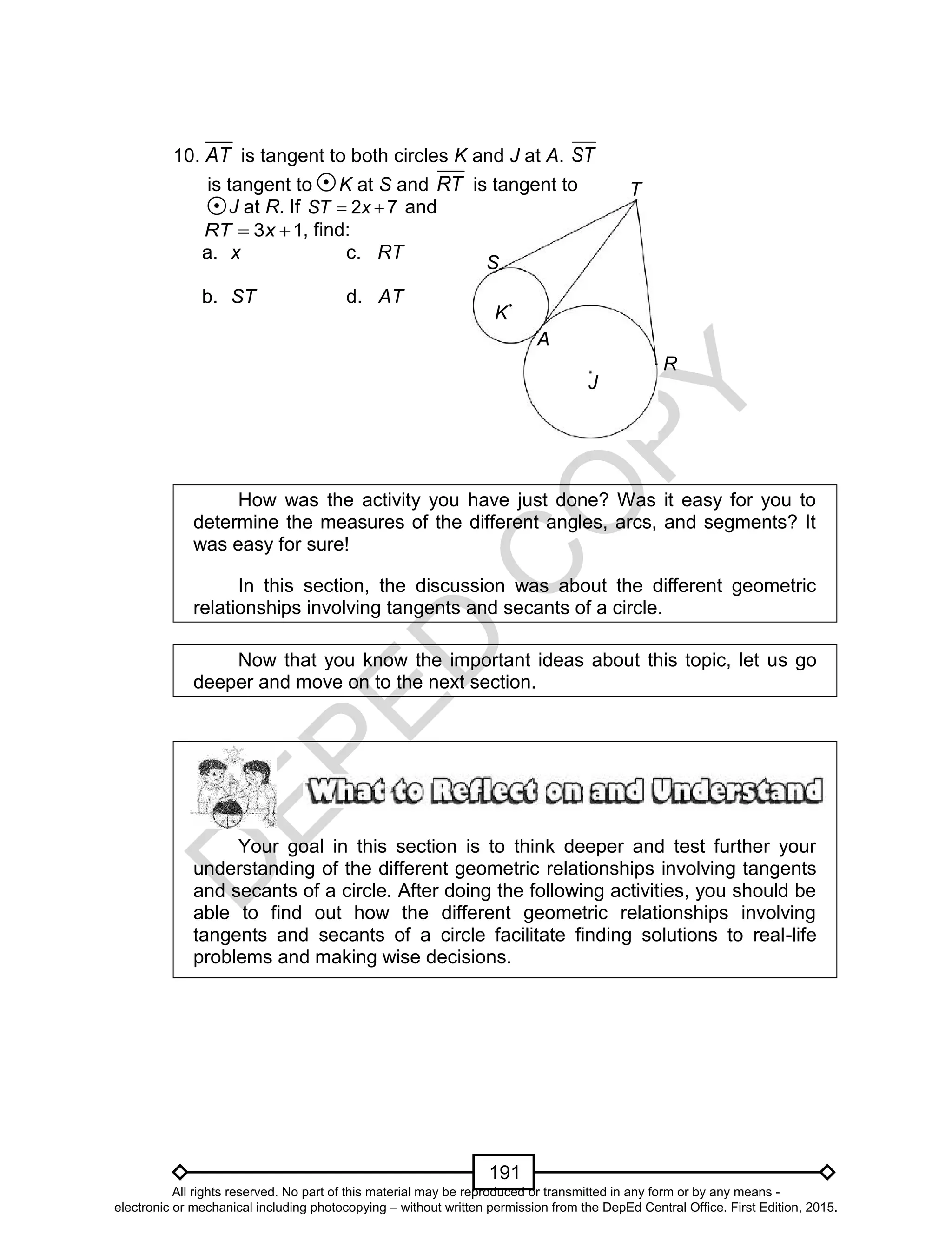 D
EPED
C
O
PY
191
J
R
A
T
K
10. AT is tangent to both circles K and J at A. ST
is tangent to K at S and RT is tangent to
J at R. If 72  xST and
13  xRT , find:
a. x c. RT
b. ST d. AT
How was the activity you have just done? Was it easy for you to
determine the measures of the different angles, arcs, and segments? It
was easy for sure!
In this section, the discussion was about the different geometric
relationships involving tangents and secants of a circle.
Now that you know the important ideas about this topic, let us go
deeper and move on to the next section.
Your goal in this section is to think deeper and test further your
understanding of the different geometric relationships involving tangents
and secants of a circle. After doing the following activities, you should be
able to find out how the different geometric relationships involving
tangents and secants of a circle facilitate finding solutions to real-life
problems and making wise decisions.
S
All rights reserved. No part of this material may be reproduced or transmitted in any form or by any means -
electronic or mechanical including photocopying – without written permission from the DepEd Central Office. First Edition, 2015.
 
