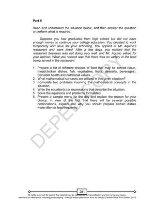 D
EPED
C
O
PY
281
Part II
Read and understand the situation below, and then answer the question
or perform what is required.
Suppose you had graduated from high school but did not have
enough money to continue your college education. You decided to work
temporarily and save for your schooling. You applied at Mr. Aquino’s
restaurant and were hired. After a few days, you noticed that the
restaurant business was not doing very well, and Mr. Aquino asked for
your opinion. What you noticed was that there was no variety in the food
being served in the restaurant.
1. Prepare a list of different choices of food that may be served (soup,
meat/chicken dishes, fish, vegetables, fruits, desserts, beverages).
Consider health and nutritional values.
2. What mathematical concepts are utilized in this given situation?
3. Formulate two problems involving the mathematical concepts in the
situation.
4. Write the equation(s) or expressions that describe the situation.
5. Solve the equations and problems formulated.
6. Present a sample menu for the day and explain the reason for your
choice. In view of the fact that there will be several possible
combinations, explain also why you should prepare certain dishes
more often or less frequently.
All rights reserved. No part of this material may be reproduced or transmitted in any form or by any means -
electronic or mechanical including photocopying – without written permission from the DepEd Central Office. First Edition, 2015.
 