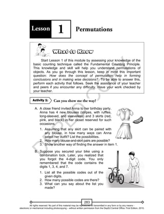 D
EPED
C
O
PY
283
Start Lesson 1 of this module by assessing your knowledge of the
basic counting technique called the Fundamental Counting Principle.
This knowledge and skill will help you understand permutations of
objects. As you go through this lesson, keep in mind this important
question: How does the concept of permutation help in forming
conclusions and in making wise decisions? To be able to answer this,
perform each activity that follows. Seek the assistance of your teacher
and peers if you encounter any difficulty. Have your work checked by
your teacher.
A. A close friend invited Anna to her birthday party.
Anna has 4 new blouses (stripes, with ruffles,
long-sleeved, and sleeveless) and 3 skirts (red,
pink, and black) in her closet reserved for such
occasions.
1. Assuming that any skirt can be paired with
any blouse, in how many ways can Anna
select her outfit? List the possibilities.
2. How many blouse-and-skirt pairs are possible?
3. Show another way of finding the answer in item 1.
B. Suppose you secured your bike using a
combination lock. Later, you realized that
you forgot the 4-digit code. You only
remembered that the code contains the
digits 1, 3, 4, and 7.
1. List all the possible codes out of the
given digits.
2. How many possible codes are there?
3. What can you say about the list you
made?
Activity 1:
All rights reserved. No part of this material may be reproduced or transmitted in any form or by any means -
electronic or mechanical including photocopying – without written permission from the DepEd Central Office. First Edition, 2015.
 