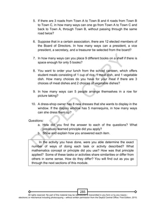 D
EPED
C
O
PY
285
5. If there are 3 roads from Town A to Town B and 4 roads from Town B
to Town C, in how many ways can one go from Town A to Town C and
back to Town A, through Town B, without passing through the same
road twice?
6. Suppose that in a certain association, there are 12 elected members of
the Board of Directors. In how many ways can a president, a vice
president, a secretary, and a treasurer be selected from the board?
7. In how many ways can you place 9 different books on a shelf if there is
space enough for only 5 books?
8. You want to order your lunch from the school canteen, which offers
student meals consisting of 1 cup of rice, 1 meat dish, and 1 vegetable
dish. How many choices do you have for your meal if there are 3
choices of meat dishes and 2 choices of vegetable dishes?
9. In how many ways can 5 people arrange themselves in a row for
picture taking?
10. A dress-shop owner has 8 new dresses that she wants to display in the
window. If the display window has 5 mannequins, in how many ways
can she dress them up?
Questions:
a. How did you find the answer to each of the questions? What
previously learned principle did you apply?
b. Show and explain how you answered each item.
In the activity you have done, were you able determine the exact
number of ways of doing each task or activity described? What
mathematics concept or principle did you use? How was that principle
applied? Some of these tasks or activities share similarities or differ from
others in some sense. How do they differ? You will find out as you go
through the next sections of this module.
All rights reserved. No part of this material may be reproduced or transmitted in any form or by any means -
electronic or mechanical including photocopying – without written permission from the DepEd Central Office. First Edition, 2015.
 