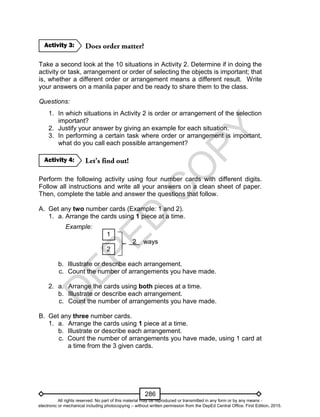 D
EPED
C
O
PY
286
Take a second look at the 10 situations in Activity 2. Determine if in doing the
activity or task, arrangement or order of selecting the objects is important; that
is, whether a different order or arrangement means a different result. Write
your answers on a manila paper and be ready to share them to the class.
Questions:
1. In which situations in Activity 2 is order or arrangement of the selection
important?
2. Justify your answer by giving an example for each situation.
3. In performing a certain task where order or arrangement is important,
what do you call each possible arrangement?
Perform the following activity using four number cards with different digits.
Follow all instructions and write all your answers on a clean sheet of paper.
Then, complete the table and answer the questions that follow.
A. Get any two number cards (Example: 1 and 2).
1. a. Arrange the cards using 1 piece at a time.
Example:
1
2 ways
2
b. Illustrate or describe each arrangement.
c. Count the number of arrangements you have made.
2. a. Arrange the cards using both pieces at a time.
b. Illustrate or describe each arrangement.
c. Count the number of arrangements you have made.
B. Get any three number cards.
1. a. Arrange the cards using 1 piece at a time.
b. Illustrate or describe each arrangement.
c. Count the number of arrangements you have made, using 1 card at
a time from the 3 given cards.
Activity 4:
Activity 3:
All rights reserved. No part of this material may be reproduced or transmitted in any form or by any means -
electronic or mechanical including photocopying – without written permission from the DepEd Central Office. First Edition, 2015.
 
