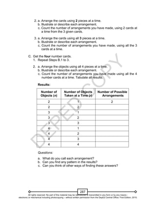 D
EPED
C
O
PY
287
2. a. Arrange the cards using 2 pieces at a time.
b. Illustrate or describe each arrangement.
c. Count the number of arrangements you have made, using 2 cards at
a time from the 3 given cards.
3. a. Arrange the cards using all 3 pieces at a time.
b. Illustrate or describe each arrangement.
c. Count the number of arrangements you have made, using all the 3
cards at a time.
C. Get the four number cards.
1. Repeat Steps B.1 to 3.
2. a. Arrange the objects using all 4 pieces at a time.
b. Illustrate or describe each arrangement.
c. Count the number of arrangements you have made using all the 4
number cards at a time. Tabulate all results.
Results:
Number of
Objects (n)
Number of Objects
Taken at a Time (r)
Number of Possible
Arrangements
2 1 2
2 2
3 1
3 2
3 3
4 1
4 2
4 3
4 4
Questions:
a. What do you call each arrangement?
b. Can you find any pattern in the results?
c. Can you think of other ways of finding these answers?
All rights reserved. No part of this material may be reproduced or transmitted in any form or by any means -
electronic or mechanical including photocopying – without written permission from the DepEd Central Office. First Edition, 2015.
 