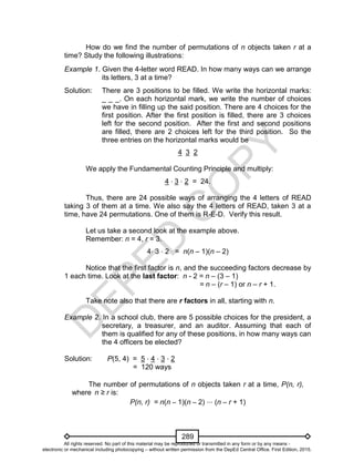 D
EPED
C
O
PY
289
How do we find the number of permutations of n objects taken r at a
time? Study the following illustrations:
Example 1. Given the 4-letter word READ. In how many ways can we arrange
its letters, 3 at a time?
Solution: There are 3 positions to be filled. We write the horizontal marks:
_ _ _. On each horizontal mark, we write the number of choices
we have in filling up the said position. There are 4 choices for the
first position. After the first position is filled, there are 3 choices
left for the second position. After the first and second positions
are filled, there are 2 choices left for the third position. So the
three entries on the horizontal marks would be
4 3 2
We apply the Fundamental Counting Principle and multiply:
4 ⋅ 3 ⋅ 2 = 24.
Thus, there are 24 possible ways of arranging the 4 letters of READ
taking 3 of them at a time. We also say the 4 letters of READ, taken 3 at a
time, have 24 permutations. One of them is R-E-D. Verify this result.
Let us take a second look at the example above.
Remember: n = 4, r = 3.
4⋅ 3 ⋅ 2 = n(n – 1)(n – 2)
Notice that the first factor is n, and the succeeding factors decrease by
1 each time. Look at the last factor: n - 2 = n – (3 – 1)
= n – (r – 1) or n – r + 1.
Take note also that there are r factors in all, starting with n.
Example 2. In a school club, there are 5 possible choices for the president, a
secretary, a treasurer, and an auditor. Assuming that each of
them is qualified for any of these positions, in how many ways can
the 4 officers be elected?
Solution: P(5, 4) = 5 ⋅ 4 ⋅ 3 ⋅ 2
= 120 ways
The number of permutations of n objects taken r at a time, P(n, r),
where n ≥ r is:
P(n, r) = n(n – 1)(n – 2) ⋅⋅⋅ (n – r + 1)
All rights reserved. No part of this material may be reproduced or transmitted in any form or by any means -
electronic or mechanical including photocopying – without written permission from the DepEd Central Office. First Edition, 2015.
 