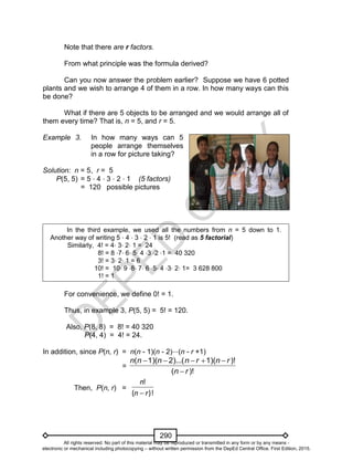 D
EPED
C
O
PY
290
Note that there are r factors.
From what principle was the formula derived?
Can you now answer the problem earlier? Suppose we have 6 potted
plants and we wish to arrange 4 of them in a row. In how many ways can this
be done?
What if there are 5 objects to be arranged and we would arrange all of
them every time? That is, n = 5, and r = 5.
Example 3. In how many ways can 5
people arrange themselves
in a row for picture taking?
Solution: n = 5, r = 5
P(5, 5) = 5 ⋅ 4 ⋅ 3 ⋅ 2 ⋅ 1 (5 factors)
= 120 possible pictures
In the third example, we used all the numbers from n = 5 down to 1.
Another way of writing 5 ⋅ 4 ⋅ 3 ⋅ 2 ⋅ 1 is 5! (read as 5 factorial)
Similarly, 4! = 4⋅ 3⋅ 2⋅ 1 = 24
8! = 8 ⋅7⋅ 6⋅ 5⋅ 4 ⋅3 ⋅2 ⋅1 = 40 320
3! = 3⋅ 2⋅ 1 = 6
10! = 10⋅ 9 ⋅8⋅ 7⋅ 6 ⋅5⋅ 4 ⋅3⋅ 2⋅ 1= 3 628 800
1! = 1
For convenience, we define 0! = 1.
Thus, in example 3, P(5, 5) = 5! = 120.
Also, P(8, 8) = 8! = 40 320
P(4, 4) = 4! = 24.
In addition, since P(n, r) = n(n - 1)(n - 2)⋅⋅⋅(n - r +1)
=
)!(
)!1)(2)...(1)((
rn
rnrnnnn


Then, P(n, r) =
)!(
!
rn
n

All rights reserved. No part of this material may be reproduced or transmitted in any form or by any means -
electronic or mechanical including photocopying – without written permission from the DepEd Central Office. First Edition, 2015.
 
