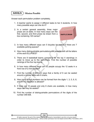 D
EPED
C
O
PY
296
Answer each permutation problem completely.
1. A teacher wants to assign 4 different tasks to her 4 students. In how
many possible ways can she do it?
2. In a certain general assembly, three major
prizes are at stake. In how many ways can the
first, second, and third prizes be drawn from a
box containing 120 names?
3. In how many different ways can 5 bicycles be parked if there are 7
available parking spaces?
4. How many distinguishable permutations are possible with all the letters
of the word ELLIPSES?
5. There are 8 basketball teams competing for the top 4 standings in
order to move up to the semi-finals. Find the number of possible
rankings of the four top teams.
6. In how many different ways can 12 people occupy the 12 seats in a
front row of a mini-theater?
7. Find the number of different ways that a family of 6 can be seated
around a circular table with 6 chairs.
8. How many 4-digit numbers can be formed from the digits 1, 3, 5, 6, 8,
and 9 if no repetition is allowed?
9. If there are 10 people and only 6 chairs are available, in how many
ways can they be seated?
10. Find the number of distinguishable permutations of the digits of the
number 348 838.
Activity 6:
RAFFLE DRAW
All rights reserved. No part of this material may be reproduced or transmitted in any form or by any means -
electronic or mechanical including photocopying – without written permission from the DepEd Central Office. First Edition, 2015.
 