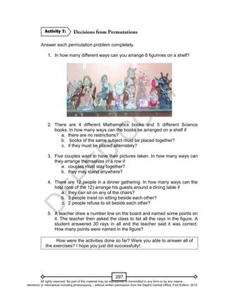 D
EPED
C
O
PY
297
Answer each permutation problem completely.
1. In how many different ways can you arrange 8 figurines on a shelf?
2. There are 4 different Mathematics books and 5 different Science
books. In how many ways can the books be arranged on a shelf if
a. there are no restrictions?
b. books of the same subject must be placed together?
c. if they must be placed alternately?
3. Five couples want to have their pictures taken. In how many ways can
they arrange themselves in a row if
a. couples must stay together?
b. they may stand anywhere?
4. There are 12 people in a dinner gathering. In how many ways can the
host (one of the 12) arrange his guests around a dining table if
a. they can sit on any of the chairs?
b. 3 people insist on sitting beside each other?
c. 2 people refuse to sit beside each other?
5. A teacher drew a number line on the board and named some points on
it. The teacher then asked the class to list all the rays in the figure. A
student answered 30 rays in all and the teacher said it was correct.
How many points were named in the figure?
How were the activities done so far? Were you able to answer all of
the exercises? I hope you just did successfully!
Activity 7:
All rights reserved. No part of this material may be reproduced or transmitted in any form or by any means -
electronic or mechanical including photocopying – without written permission from the DepEd Central Office. First Edition, 2015.
 