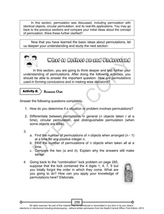 D
EPED
C
O
PY
298
In this section, permutation was discussed, including permutation with
identical objects, circular permutation, and its real-life applications. You may go
back to the previous sections and compare your initial ideas about the concept
of permutation. Were these further clarified?
Now that you have learned the basic ideas about permutations, let
us deepen your understanding and study the next section.
In this section, you are going to think deeper and test further your
understanding of permutations. After doing the following activities, you
should be able to answer the important question: How are permutations
used in forming conclusions and in making wise decisions?
Answer the following questions completely.
1. How do you determine if a situation or problem involves permutations?
2. Differentiate between permutation in general (n objects taken r at a
time), circular permutation, and distinguishable permutation (when
some objects are alike).
3.
a. Find the number of permutations of n objects when arranged (n - 1)
at a time for any positive integer n.
b. Find the number of permutations of n objects when taken all at a
time.
c. Compare the two (a and b). Explain why the answers still make
sense.
4. Going back to the “combination” lock problem on page 285,
suppose that the lock contained the 4 digits 1, 4, 7, 9 but
you totally forgot the order in which they come. What are
you going to do? How can you apply your knowledge of
permutations here? Elaborate.
Activity 8:
All rights reserved. No part of this material may be reproduced or transmitted in any form or by any means -
electronic or mechanical including photocopying – without written permission from the DepEd Central Office. First Edition, 2015.
 