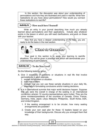 D
EPED
C
O
PY
299
In this section, the discussion was about your understanding of
permutations and how they are illustrated and used in real life. What new
realizations do you have about permutations? How would you connect
these realizations to real life?
Write an entry in your journal describing how much you already
learned about permutations and their applications. Include also whatever
points in the lesson in which you still need clarifications, and work on these
with your teacher.
Now that you have a deeper understanding of the topic, you are
ready to do the tasks in the next section.
Your goal in this section is to apply your learning to real-life
situations. You will be given a practical task which will demonstrate your
understanding of permutations.
Do the following tasks by group.
A. Give 3 examples of problems or situations in real life that involve
permutations. In each example,
1. explain the problem or situation.
2. solve the problem.
3. discuss how you can use these sample situations in your daily life,
especially in formulating conclusions and/or making decisions.
B. It is in international summits that major world decisions happen. Suppose
that you were the overall in charge of the seating in an international
convention wherein 12 country-representatives were invited. They are the
prime ministers/presidents of the countries of Canada, China, France,
Germany, India, Japan, Libya, Malaysia, Philippines, South Korea, USA,
and United Kingdom.
1. If the seating arrangement is to be circular, how many seating
arrangements are possible?
2. Create your own seat plan for these 12 leaders based on your
knowledge of their backgrounds. Discuss why you arranged them that
way.
Activity 10:
Activity 9:
All rights reserved. No part of this material may be reproduced or transmitted in any form or by any means -
electronic or mechanical including photocopying – without written permission from the DepEd Central Office. First Edition, 2015.
 