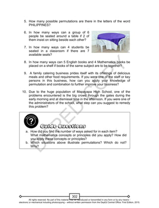 D
EPED
C
O
PY
302
5. How many possible permutations are there in the letters of the word
PHILIPPINES?
6. In how many ways can a group of 6
people be seated around a table if 2 of
them insist on sitting beside each other?
7. In how many ways can 4 students be
seated in a classroom if there are 7
available seats?
8. In how many ways can 5 English books and 4 Mathematics books be
placed on a shelf if books of the same subject are to be together?
9. A family catering business prides itself with its offerings of delicious
meals and other food requirements. If you were one of the staff or key
persons in this business, how can you apply your knowledge of
permutation and combination to further improve your business?
10. Due to the huge population of Mapayapa High School, one of the
problems encountered is the big crowd through the gates during the
early morning and at dismissal time in the afternoon. If you were one of
the administrators of the school, what step can you suggest to remedy
this problem?
a. How did you find the number of ways asked for in each item?
What mathematics concepts or principles did you apply? How did
you apply these concepts or principles?
b. Which situations above illustrate permutations? Which do not?
Why?
All rights reserved. No part of this material may be reproduced or transmitted in any form or by any means -
electronic or mechanical including photocopying – without written permission from the DepEd Central Office. First Edition, 2015.
 