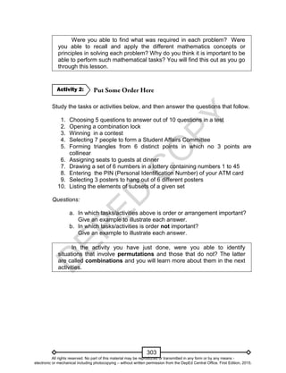 D
EPED
C
O
PY
303
Were you able to find what was required in each problem? Were
you able to recall and apply the different mathematics concepts or
principles in solving each problem? Why do you think it is important to be
able to perform such mathematical tasks? You will find this out as you go
through this lesson.
Study the tasks or activities below, and then answer the questions that follow.
1. Choosing 5 questions to answer out of 10 questions in a test
2. Opening a combination lock
3. Winning in a contest
4. Selecting 7 people to form a Student Affairs Committee
5. Forming triangles from 6 distinct points in which no 3 points are
collinear
6. Assigning seats to guests at dinner
7. Drawing a set of 6 numbers in a lottery containing numbers 1 to 45
8. Entering the PIN (Personal Identification Number) of your ATM card
9. Selecting 3 posters to hang out of 6 different posters
10. Listing the elements of subsets of a given set
Questions:
a. In which tasks/activities above is order or arrangement important?
Give an example to illustrate each answer.
b. In which tasks/activities is order not important?
Give an example to illustrate each answer.
In the activity you have just done, were you able to identify
situations that involve permutations and those that do not? The latter
are called combinations and you will learn more about them in the next
activities.
Activity 2:
All rights reserved. No part of this material may be reproduced or transmitted in any form or by any means -
electronic or mechanical including photocopying – without written permission from the DepEd Central Office. First Edition, 2015.
 