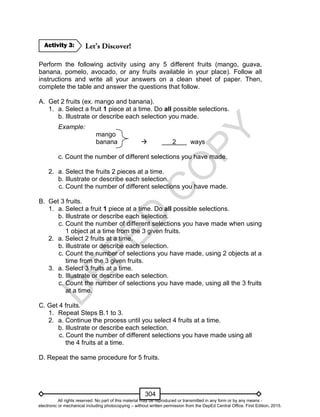 D
EPED
C
O
PY
304
Perform the following activity using any 5 different fruits (mango, guava,
banana, pomelo, avocado, or any fruits available in your place). Follow all
instructions and write all your answers on a clean sheet of paper. Then,
complete the table and answer the questions that follow.
A. Get 2 fruits (ex. mango and banana).
1. a. Select a fruit 1 piece at a time. Do all possible selections.
b. Illustrate or describe each selection you made.
Example:
mango
banana  2 ways
c. Count the number of different selections you have made.
2. a. Select the fruits 2 pieces at a time.
b. Illustrate or describe each selection.
c. Count the number of different selections you have made.
B. Get 3 fruits.
1. a. Select a fruit 1 piece at a time. Do all possible selections.
b. Illustrate or describe each selection.
c. Count the number of different selections you have made when using
1 object at a time from the 3 given fruits.
2. a. Select 2 fruits at a time.
b. Illustrate or describe each selection.
c. Count the number of selections you have made, using 2 objects at a
time from the 3 given fruits.
3. a. Select 3 fruits at a time.
b. Illustrate or describe each selection.
c. Count the number of selections you have made, using all the 3 fruits
at a time.
C. Get 4 fruits.
1. Repeat Steps B.1 to 3.
2. a. Continue the process until you select 4 fruits at a time.
b. Illustrate or describe each selection.
c. Count the number of different selections you have made using all
the 4 fruits at a time.
D. Repeat the same procedure for 5 fruits.
Activity 3:
All rights reserved. No part of this material may be reproduced or transmitted in any form or by any means -
electronic or mechanical including photocopying – without written permission from the DepEd Central Office. First Edition, 2015.
 