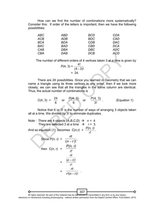 D
EPED
C
O
PY
307
How can we find the number of combinations more systematically?
Consider this: If order of the letters is important, then we have the following
possibilities:
ABC ABD BCD CDA
ACB ADB BDC CAD
BCA BDA CDB DAC
BAC BAD CBD DCA
CAB DBA DBC ADC
CBA DAB DCB ACD
The number of different orders of 4 vertices taken 3 at a time is given by
P(4, 3) =
4!
(4 3)!
= 24.
There are 24 possibilities. Since you learned in Geometry that we can
name a triangle using its three vertices in any order, then if we look more
closely, we can see that all the triangles in the same column are identical.
Thus, the actual number of combinations is
C(4, 3) =
24
6
or
( )4,
6
3P
or
(
3
4,
!
3)P
. (Equation 1)
Notice that 6 or 3! is the number of ways of arranging 3 objects taken
all at a time. We divided by 3! to eliminate duplicates.
Note : There are 4 objects (A,B,C,D)  n = 4
They are selected 3 at a time  r = 3.
And so equation (1) becomes C(n,r) =
n,P( r)
r!
.
Since P(n, r) =
)!(
!
rn
n

,
then C(n, r) =
n,P( r)
r!
=
!
)!(
!
r
rn
n

=
)!(!
!
rnr
n

.
All rights reserved. No part of this material may be reproduced or transmitted in any form or by any means -
electronic or mechanical including photocopying – without written permission from the DepEd Central Office. First Edition, 2015.
 