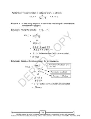 D
EPED
C
O
PY
308
Remember: The combination of n objects taken r at a time is:
C(n, r) =
!
! !
n
r (n r )
, n ≥ r ≥ 0
Example 1. In how many ways can a committee consisting of 4 members be
formed from 8 people?
Solution 1: (Using the formula) n = 8, r = 4
C(n,r) =
!
! ( )!
n
r n r
=
8!
4! (8 4)!
=
2
8 7 6 5 4 3 2 1
4 3 2 1 4 3 2 1
      
      
= 7 2  5 after common factors are cancelled
= 70 ways
Solution 2: Based on the discussion on the previous page,
C(n,r) =
( , )
!
P n r
r
=
  8 7 6 5
4!
=
  
  
2
8 7 6 5
4 3 2 1
= 7  2 5 after common factors are cancelled
= 70 ways
There are r = 4 factors
Permutation of n objects taken
r at a time
Permutation of r objects
All rights reserved. No part of this material may be reproduced or transmitted in any form or by any means -
electronic or mechanical including photocopying – without written permission from the DepEd Central Office. First Edition, 2015.
 