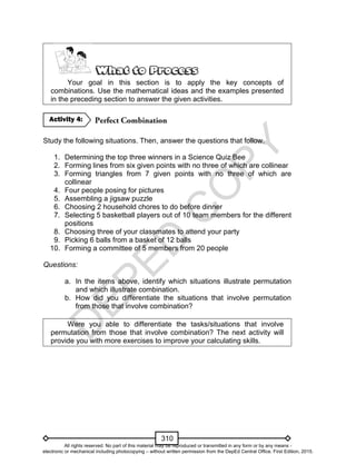 D
EPED
C
O
PY
310
Your goal in this section is to apply the key concepts of
combinations. Use the mathematical ideas and the examples presented
in the preceding section to answer the given activities.
Study the following situations. Then, answer the questions that follow.
1. Determining the top three winners in a Science Quiz Bee
2. Forming lines from six given points with no three of which are collinear
3. Forming triangles from 7 given points with no three of which are
collinear
4. Four people posing for pictures
5. Assembling a jigsaw puzzle
6. Choosing 2 household chores to do before dinner
7. Selecting 5 basketball players out of 10 team members for the different
positions
8. Choosing three of your classmates to attend your party
9. Picking 6 balls from a basket of 12 balls
10. Forming a committee of 5 members from 20 people
Questions:
a. In the items above, identify which situations illustrate permutation
and which illustrate combination.
b. How did you differentiate the situations that involve permutation
from those that involve combination?
Were you able to differentiate the tasks/situations that involve
permutation from those that involve combination? The next activity will
provide you with more exercises to improve your calculating skills.
Activity 4:
All rights reserved. No part of this material may be reproduced or transmitted in any form or by any means -
electronic or mechanical including photocopying – without written permission from the DepEd Central Office. First Edition, 2015.
 