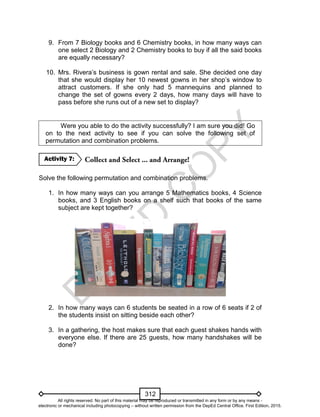 D
EPED
C
O
PY
312
9. From 7 Biology books and 6 Chemistry books, in how many ways can
one select 2 Biology and 2 Chemistry books to buy if all the said books
are equally necessary?
10. Mrs. Rivera’s business is gown rental and sale. She decided one day
that she would display her 10 newest gowns in her shop’s window to
attract customers. If she only had 5 mannequins and planned to
change the set of gowns every 2 days, how many days will have to
pass before she runs out of a new set to display?
Were you able to do the activity successfully? I am sure you did! Go
on to the next activity to see if you can solve the following set of
permutation and combination problems.
Solve the following permutation and combination problems.
1. In how many ways can you arrange 5 Mathematics books, 4 Science
books, and 3 English books on a shelf such that books of the same
subject are kept together?
2. In how many ways can 6 students be seated in a row of 6 seats if 2 of
the students insist on sitting beside each other?
3. In a gathering, the host makes sure that each guest shakes hands with
everyone else. If there are 25 guests, how many handshakes will be
done?
Activity 7:
All rights reserved. No part of this material may be reproduced or transmitted in any form or by any means -
electronic or mechanical including photocopying – without written permission from the DepEd Central Office. First Edition, 2015.
 