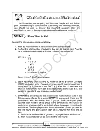 D
EPED
C
O
PY
314
In this section you are going to think more deeply and test further
your understanding of combinations. After doing the following activities,
you should be able to answer the important question: How are
combinations used in forming conclusions and making wise decisions?
Answer the following questions completely.
1. How do you determine if a situation involves combinations?
2. To find the total number of polygons that can be formed from 7 points
on a plane with no three of which are collinear, Joy answered:
C(7, 3) =
!3!4
!7
=
!3!4
!4567 
=
123
567


= 35 different polygons
Is Joy correct? Justify your answer.
3. (a) In how many ways can the 12 members of the Board of Directors
(BOD) be chosen from 12 parent-nominees and 7 teacher-nominees if
there must be 8 parents in the BOD? (b) After the 12 members are
chosen, in how many ways can they elect among themselves the 7 top
positions (president, vice president, and others)?
4. DAMATH is a board game that incorporates mathematical skills in the
Filipino game Dama. In a school DAMATH tournament, there are 28
participants who are divided into 7 groups. Each participant plays
against each member of his group in the eliminations. The winner in
each group advances to the semi-finals where they again compete with
each other. The five players with the most number of wins proceed to
the final round and play against each other. Assume that there are no
ties.
a. What is the total number of games to be played in the eliminations?
b. How many matches will be played in the final round?
Activity 8:
All rights reserved. No part of this material may be reproduced or transmitted in any form or by any means -
electronic or mechanical including photocopying – without written permission from the DepEd Central Office. First Edition, 2015.
 