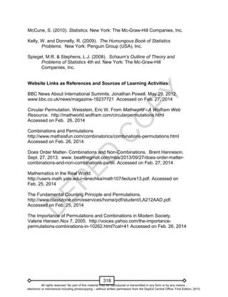 D
EPED
C
O
PY
318
McCune, S. (2010). Statistics. New York: The Mc-Graw-Hill Companies, Inc.
Kelly, W. and Donnelly, R. (2009). The Humungous Book of Statistics
Problems. New York: Penguin Group (USA), Inc.
Spiegel, M.R. & Stephens, L.J. (2008). Schaum’s Outline of Theory and
Problems of Statistics 4th ed. New York: The Mc-Graw-Hill
Companies, Inc.
Website Links as References and Sources of Learning Activities:
BBC News About International Summits. Jonathan Powell. May 29, 2012.
www.bbc.co.uk/news/magazine-18237721 Accessed on Feb. 27, 2014
Circular Permutation. Weisstein, Eric W. From Mathworld - A Wolfram Web
Resource. http://mathworld.wolfram.com/circularpermutations.html
Accessed on Feb. 26, 2014
Combinations and Permutations
http://www.mathsisfun.com/combinatorics/combinations-permutations.html
Accessed on Feb. 26, 2014
Does Order Matter- Combinations and Non-Combinations. Brent Hanneson.
Sept. 27, 2013. www. beatthegmat.com/mba/2013/09/27/does-order-matter-
combinations-and-non-combinations-partiii. Accessed on Feb. 27, 2014
Mathematics in the Real World.
http://users.math.yale.edu/~anechka/math107/lecture13.pdf. Accessed on
Feb. 25, 2014
The Fundamental Counting Principle and Permutations.
http://www.classzone.com/eservices/home/pdf/student/LA212AAD.pdf.
Accessed on Feb. 25, 2014
The Importance of Permutations and Combinations in Modern Society.
Valerie Hansen.Nov.7, 2005. http://voices.yahoo.com/the-importance-
permutations-combinations-in-10262.html?cat=41 Accessed on Feb. 26, 2014
All rights reserved. No part of this material may be reproduced or transmitted in any form or by any means -
electronic or mechanical including photocopying – without written permission from the DepEd Central Office. First Edition, 2015.
 