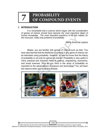 D
EPED
C
O
PY
319
I. INTRODUCTION
It is remarkable that a science which began with the consideration
of games of chance should have become the most important object of
human knowledge. The most important questions of life are indeed, for
the most part, really only problems of probability.
Pierre Simon de Laplace
Maybe, you are familiar with games of chance such as lotto. You
have also learned that the likelihood of winning in any game of chance can
be estimated using probability. However, do you not know that the theory
of probability is not only for games of chance? Probability is very useful in
many practical and important fields in science, engineering, economics,
and social sciences. Why do you think is the study of probability so
important to the advancement of science and technology? You will learn
the reasons when you study this module.
All rights reserved. No part of this material may be reproduced or transmitted in any form or by any means -
electronic or mechanical including photocopying – without written permission from the DepEd Central Office. First Edition, 2015.
 