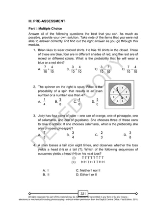 D
EPED
C
O
PY
321
III. PRE-ASSESSMENT
Part I: Multiple Choice
Answer all of the following questions the best that you can. As much as
possible, provide your own solution. Take note of the items that you were not
able to answer correctly and find out the right answer as you go through this
module.
1. Brian likes to wear colored shirts. He has 10 shirts in the closet. Three
of these are blue, four are in different shades of red, and the rest are of
mixed or different colors. What is the probability that he will wear a
blue or a red shirt?
A.
7 4
10 10
 B.
3 4
10 10
 C.
3 7
10 10
 D.
7 4
10 10

2. The spinner on the right is spun. What is the
probability of a spin that results in an even
number or a number less than 4?
A.
1
4
B.
3
8
C.
4
8
D.
5
8
3. Jody has four cans of juice – one can of orange, one of pineapple, one
of calamansi, and one of guyabano. She chooses three of these cans
to take to school. If she chooses calamansi, what is the probability she
also chooses pineapple?
A.
7
8
B.
3
4
C.
2
3
D.
3
8
4. A man tosses a fair coin eight times, and observes whether the toss
yields a head (H) or a tail (T). Which of the following sequences of
outcomes yields a head (H) on his next toss?
(I) T T T T T T T T
(II) H H T H T T H H
A. I C. Neither I nor II
B. II D. Either I or II
All rights reserved. No part of this material may be reproduced or transmitted in any form or by any means -
electronic or mechanical including photocopying – without written permission from the DepEd Central Office. First Edition, 2015.
 