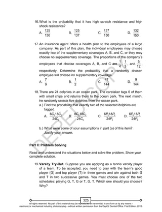 D
EPED
C
O
PY
325
16.What is the probability that it has high scratch resistance and high
shock resistance?
A.
125
150
B.
125
137
C.
137
150
D.
132
150
17.An insurance agent offers a health plan to the employees of a large
company. As part of this plan, the individual employees may choose
exactly two of the supplementary coverages A, B, and C, or they may
choose no supplementary coverage. The proportions of the company’s
employees that choose coverages A, B, and C are
1
4
,
1
3
, and
5
12
,
respectively. Determine the probability that a randomly chosen
employee will choose no supplementary coverage.
A.
7
9
B.
1
2
C.
47
144
D.
9
144
18.There are 24 dolphins in an ocean park. The caretaker tags 6 of them
with small chips and returns them to the ocean park. The next month,
he randomly selects five dolphins from the ocean park.
a.) Find the probability that exactly two of the selected dolphins are
tagged.
A. 2 3
5
6 18
24
C C
C
B. 3 2
5
6 18
24
C C
C
C. 3 2
5
6 18
24
P P
P
D. 2 3
5
6 18
24
P P
P
b.) What were some of your assumptions in part (a) of this item?
Justify your answer.
Part II: Problem Solving
Read and understand the situations below and solve the problem. Show your
complete solution.
19.Varsity Try-Out. Suppose you are applying as a tennis varsity player
of a team. To be accepted, you need to play with the team’s good
player (G) and top player (T) in three games and win against both G
and T in two successive games. You must choose one of the two
schedules: playing G, T, G or T, G, T. Which one should you choose?
Why?
All rights reserved. No part of this material may be reproduced or transmitted in any form or by any means -
electronic or mechanical including photocopying – without written permission from the DepEd Central Office. First Edition, 2015.
 