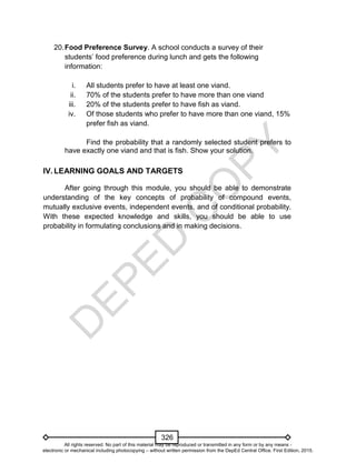 D
EPED
C
O
PY
326
20.Food Preference Survey. A school conducts a survey of their
students’ food preference during lunch and gets the following
information:
i. All students prefer to have at least one viand.
ii. 70% of the students prefer to have more than one viand
iii. 20% of the students prefer to have fish as viand.
iv. Of those students who prefer to have more than one viand, 15%
prefer fish as viand.
Find the probability that a randomly selected student prefers to
have exactly one viand and that is fish. Show your solution.
IV. LEARNING GOALS AND TARGETS
After going through this module, you should be able to demonstrate
understanding of the key concepts of probability of compound events,
mutually exclusive events, independent events, and of conditional probability.
With these expected knowledge and skills, you should be able to use
probability in formulating conclusions and in making decisions.
All rights reserved. No part of this material may be reproduced or transmitted in any form or by any means -
electronic or mechanical including photocopying – without written permission from the DepEd Central Office. First Edition, 2015.
 