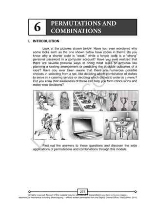 D
EPED
C
O
PY
275
I. INTRODUCTION
Look at the pictures shown below. Have you ever wondered why
some locks such as the one shown below have codes in them? Do you
know why a shorter code is “weak,” while a longer code is a “strong”
personal password in a computer account? Have you ever realized that
there are several possible ways in doing most tasks or activities like
planning a seating arrangement or predicting the possible outcomes of a
race? Have you ever been aware that there are numerous possible
choices in selecting from a set, like deciding which combination of dishes
to serve in a catering service or deciding which dishes to order in a menu?
Did you know that awareness of these can help you form conclusions and
make wise decisions?
Find out the answers to these questions and discover the wide
applications of permutations and combinations through this module.
All rights reserved. No part of this material may be reproduced or transmitted in any form or by any means -
electronic or mechanical including photocopying – without written permission from the DepEd Central Office. First Edition, 2015.
 