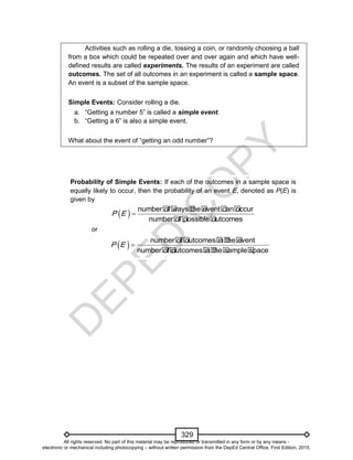 D
EPED
C
O
PY
329
Activities such as rolling a die, tossing a coin, or randomly choosing a ball
from a box which could be repeated over and over again and which have well-
defined results are called experiments. The results of an experiment are called
outcomes. The set of all outcomes in an experiment is called a sample space.
An event is a subset of the sample space.
Simple Events: Consider rolling a die.
a. “Getting a number 5” is called a simple event.
b. “Getting a 6” is also a simple event.
What about the event of “getting an odd number”?
Probability of Simple Events: If each of the outcomes in a sample space is
equally likely to occur, then the probability of an event E, denoted as P(E) is
given by
  number�of�ways�the�event�can�occur
number�of�possible�outcomes
P E 
or
  number�of�outcomes�in�the�event
number�of�outcomes�in�the�sample�space
P E 
All rights reserved. No part of this material may be reproduced or transmitted in any form or by any means -
electronic or mechanical including photocopying – without written permission from the DepEd Central Office. First Edition, 2015.
 