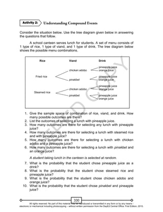 D
EPED
C
O
PY
330
Consider the situation below. Use the tree diagram given below in answering
the questions that follow.
A school canteen serves lunch for students. A set of menu consists of
1 type of rice, 1 type of viand, and 1 type of drink. The tree diagram below
shows the possible menu combinations.
Rice Viand Drink
pineapple juice
chicken adobo orange juice
Fried rice pineapple juice
pinakbet orange juice
pineapple juice
chicken adobo orange juice
Steamed rice
pinakbet pineapple juice
orange juice
1. Give the sample space of combination of rice, viand, and drink. How
many possible outcomes are there?
2. List the outcomes of selecting a lunch with pineapple juice.
3. How many outcomes are there for selecting any lunch with pineapple
juice?
4. How many outcomes are there for selecting a lunch with steamed rice
and with pineapple juice?
5. How many outcomes are there for selecting a lunch with chicken
adobo and a pineapple juice?
6. How many outcomes are there for selecting a lunch with pinakbet and
an orange juice?
A student taking lunch in the canteen is selected at random.
7. What is the probability that the student chose pineapple juice as a
drink?
8. What is the probability that the student chose steamed rice and
pineapple juice?
9. What is the probability that the student chose chicken adobo and
orange juice?
10. What is the probability that the student chose pinakbet and pineapple
juice?
Activity 2:
All rights reserved. No part of this material may be reproduced or transmitted in any form or by any means -
electronic or mechanical including photocopying – without written permission from the DepEd Central Office. First Edition, 2015.
 