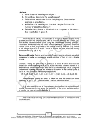 D
EPED
C
O
PY
331
Reflect:
a. What does the tree diagram tell you?
b. How did you determine the sample space?
c. Differentiate an outcome from a sample space. Give another
example of an outcome.
d. Aside from the tree diagram, how else can you find the total
number of possible outcomes?
e. Describe the outcome in this situation as compared to the events
that you studied in grade 8.
From the above activity, you were able to recognize that the events in the
given situation are not simple events. This is because in finding the sample, you
need to find first the sample space using the fundamental counting principle.
The events mentioned here are called compound events. Typically, when the
sample space is finite, any subset of the sample space is an event. Any subset
of the sample space is an event. Since all events are sets, they are usually
written as sets (e.g., {1, 2, 3}).
Compound Events: Events which consist of more than one outcome are called
compound events. A compound event consists of two or more simple
events.
Example: Finding the probability of “getting a 6 and a 1” when two dice are
rolled is an event consisting of (1, 6), (6, 1) as outcomes. The first die falls in 6
different ways and the second die also falls in 6 different ways. Thus, using the
fundamental counting principle, the number of outcomes in the sample space is
66 or 36. The outcomes in the sample space are:
{(1, 1), (1, 2), (1, 3), (1, 4), (1, 5), (1, 6), (2, 1), (2, 2), (2, 3),…,(6, 5), (6, 6)}.
Take note that “getting a 6 and a 1” when two dice are rolled is an event
consisting of {(1, 6), (6, 1)} as outcomes. This is a compound event.
It is often useful to use a Venn diagram to visualize the probabilities of
events. To understand more about the probability of the union and intersection
of events, you may proceed to Activity 3.
The next activity will help you understand the concept of intersection and
union of events.
All rights reserved. No part of this material may be reproduced or transmitted in any form or by any means -
electronic or mechanical including photocopying – without written permission from the DepEd Central Office. First Edition, 2015.
 