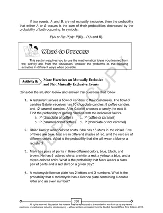 D
EPED
C
O
PY
336
If two events, A and B, are not mutually exclusive, then the probability
that either A or B occurs is the sum of their probabilities decreased by the
probability of both occurring. In symbols,
P(A or B)= P(A)+ P(B) – P(A and B).
This section requires you to use the mathematical ideas you learned from
the activity and from the discussion. Answer the problems in the following
activities in different ways when possible.
Consider the situation below and answer the questions that follow.
1. A restaurant serves a bowl of candies to their customers. The bowl of
candies Gabriel receives has 10 chocolate candies, 8 coffee candies,
and 12 caramel candies. After Gabriel chooses a candy, he eats it.
Find the probability of getting candies with the indicated flavors.
a. P (chocolate or coffee) c. P (coffee or caramel)
b. P (caramel or not coffee) d. P (chocolate or not caramel)
2. Rhian likes to wear colored shirts. She has 15 shirts in the closet. Five
of these are blue, four are in different shades of red, and the rest are of
different colors. What is the probability that she will wear a blue or a
red shirt?
3. Mark has pairs of pants in three different colors, blue, black, and
brown. He has 5 colored shirts: a white, a red, a yellow, a blue, and a
mixed-colored shirt. What is the probability that Mark wears a black
pair of pants and a red shirt on a given day?
4. A motorcycle licence plate has 2 letters and 3 numbers. What is the
probability that a motorcycle has a licence plate containing a double
letter and an even number?
Activity 5:
All rights reserved. No part of this material may be reproduced or transmitted in any form or by any means -
electronic or mechanical including photocopying – without written permission from the DepEd Central Office. First Edition, 2015.
 