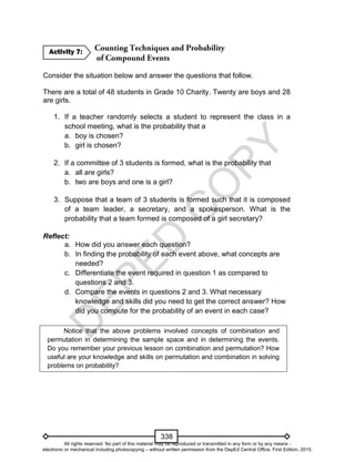D
EPED
C
O
PY
338
Consider the situation below and answer the questions that follow.
There are a total of 48 students in Grade 10 Charity. Twenty are boys and 28
are girls.
1. If a teacher randomly selects a student to represent the class in a
school meeting, what is the probability that a
a. boy is chosen?
b. girl is chosen?
2. If a committee of 3 students is formed, what is the probability that
a. all are girls?
b. two are boys and one is a girl?
3. Suppose that a team of 3 students is formed such that it is composed
of a team leader, a secretary, and a spokesperson. What is the
probability that a team formed is composed of a girl secretary?
Reflect:
a. How did you answer each question?
b. In finding the probability of each event above, what concepts are
needed?
c. Differentiate the event required in question 1 as compared to
questions 2 and 3.
d. Compare the events in questions 2 and 3. What necessary
knowledge and skills did you need to get the correct answer? How
did you compute for the probability of an event in each case?
Notice that the above problems involved concepts of combination and
permutation in determining the sample space and in determining the events.
Do you remember your previous lesson on combination and permutation? How
useful are your knowledge and skills on permutation and combination in solving
problems on probability?
Activity 7:
All rights reserved. No part of this material may be reproduced or transmitted in any form or by any means -
electronic or mechanical including photocopying – without written permission from the DepEd Central Office. First Edition, 2015.
 