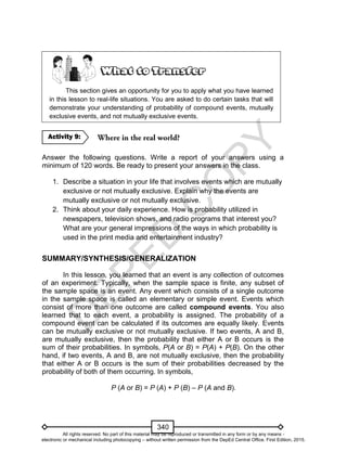D
EPED
C
O
PY
340
This section gives an opportunity for you to apply what you have learned
in this lesson to real-life situations. You are asked to do certain tasks that will
demonstrate your understanding of probability of compound events, mutually
exclusive events, and not mutually exclusive events.
Answer the following questions. Write a report of your answers using a
minimum of 120 words. Be ready to present your answers in the class.
1. Describe a situation in your life that involves events which are mutually
exclusive or not mutually exclusive. Explain why the events are
mutually exclusive or not mutually exclusive.
2. Think about your daily experience. How is probability utilized in
newspapers, television shows, and radio programs that interest you?
What are your general impressions of the ways in which probability is
used in the print media and entertainment industry?
SUMMARY/SYNTHESIS/GENERALIZATION
In this lesson, you learned that an event is any collection of outcomes
of an experiment. Typically, when the sample space is finite, any subset of
the sample space is an event. Any event which consists of a single outcome
in the sample space is called an elementary or simple event. Events which
consist of more than one outcome are called compound events. You also
learned that to each event, a probability is assigned. The probability of a
compound event can be calculated if its outcomes are equally likely. Events
can be mutually exclusive or not mutually exclusive. If two events, A and B,
are mutually exclusive, then the probability that either A or B occurs is the
sum of their probabilities. In symbols, P(A or B) = P(A) + P(B). On the other
hand, if two events, A and B, are not mutually exclusive, then the probability
that either A or B occurs is the sum of their probabilities decreased by the
probability of both of them occurring. In symbols,
P (A or B) = P (A) + P (B) – P (A and B).
Activity 9:
All rights reserved. No part of this material may be reproduced or transmitted in any form or by any means -
electronic or mechanical including photocopying – without written permission from the DepEd Central Office. First Edition, 2015.
 