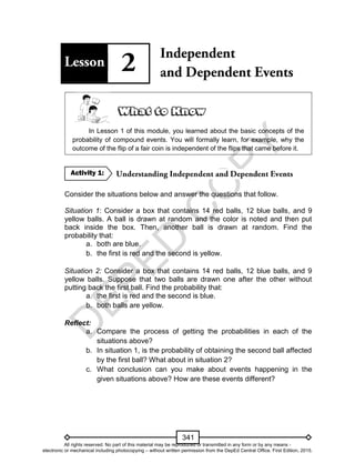 D
EPED
C
O
PY
341
In Lesson 1 of this module, you learned about the basic concepts of the
probability of compound events. You will formally learn, for example, why the
outcome of the flip of a fair coin is independent of the flips that came before it.
Consider the situations below and answer the questions that follow.
Situation 1: Consider a box that contains 14 red balls, 12 blue balls, and 9
yellow balls. A ball is drawn at random and the color is noted and then put
back inside the box. Then, another ball is drawn at random. Find the
probability that:
a. both are blue.
b. the first is red and the second is yellow.
Situation 2: Consider a box that contains 14 red balls, 12 blue balls, and 9
yellow balls. Suppose that two balls are drawn one after the other without
putting back the first ball. Find the probability that:
a. the first is red and the second is blue.
b. both balls are yellow.
Reflect:
a. Compare the process of getting the probabilities in each of the
situations above?
b. In situation 1, is the probability of obtaining the second ball affected
by the first ball? What about in situation 2?
c. What conclusion can you make about events happening in the
given situations above? How are these events different?
Activity 1:
All rights reserved. No part of this material may be reproduced or transmitted in any form or by any means -
electronic or mechanical including photocopying – without written permission from the DepEd Central Office. First Edition, 2015.
 