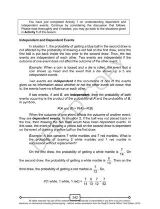 D
EPED
C
O
PY
342
You have just completed Activity 1 on understanding dependent and
independent events. Continue by considering the discussion that follows.
Please read thoroughly and if needed, you may go back to the situations given
in Activity 1 of this lesson.
Independent and Dependent Events
In situation 1, the probability of getting a blue ball in the second draw is
not affected by the probability of drawing a red ball on the first draw, since the
first ball is put back inside the box prior to the second draw. Thus, the two
events are independent of each other. Two events are independent if the
outcome of one event does not affect the outcome of the other event.
Example: When a coin is tossed and a die is rolled, the event that a
coin shows up head and the event that a die shows up a 5 are
independent events.
Two events are independent if the occurrence of one of the events
gives us no information about whether or not the other event will occur; that
is, the events have no influence on each other.
If two events, A and B, are independent, then the probability of both
events occurring is the product of the probability of A and the probability of B.
In symbols,
P(A and B) = P(A) • P(B)
When the outcome of one event affects the outcome of another event,
they are dependent events. In situation 2, if the ball was not placed back in
the box, then drawing the two balls would have been dependent events. In
this case, the event of drawing a yellow ball on the second draw is dependent
on the event of drawing a yellow ball on the first draw.
Example: A box contains 7 white marbles and 7 red marbles. What is
the probability of drawing 2 white marbles and 1 red marble in
succession without replacement?
On the first draw, the probability of getting a white marble is
7
14
. On
the second draw, the probability of getting a white marble is
6
13
. Then on the
third draw, the probability of getting a red marble is
7
12
. So,
P(1 white, 1 white, 1 red) =
7 6 7 7
14 13 12 52
  
All rights reserved. No part of this material may be reproduced or transmitted in any form or by any means -
electronic or mechanical including photocopying – without written permission from the DepEd Central Office. First Edition, 2015.
 