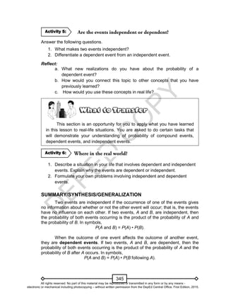 D
EPED
C
O
PY
345
Answer the following questions.
1. What makes two events independent?
2. Differentiate a dependent event from an independent event.
Reflect:
a. What new realizations do you have about the probability of a
dependent event?
b. How would you connect this topic to other concepts that you have
previously learned?
c. How would you use these concepts in real life?
This section is an opportunity for you to apply what you have learned
in this lesson to real-life situations. You are asked to do certain tasks that
will demonstrate your understanding of probability of compound events,
dependent events, and independent events.
1. Describe a situation in your life that involves dependent and independent
events. Explain why the events are dependent or independent.
2. Formulate your own problems involving independent and dependent
events.
SUMMARY/SYNTHESIS/GENERALIZATION
Two events are independent if the occurrence of one of the events gives
no information about whether or not the other event will occur; that is, the events
have no influence on each other. If two events, A and B, are independent, then
the probability of both events occurring is the product of the probability of A and
the probability of B. In symbols,
P(A and B) = P(A) • P(B).
When the outcome of one event affects the outcome of another event,
they are dependent events. If two events, A and B, are dependent, then the
probability of both events occurring is the product of the probability of A and the
probability of B after A occurs. In symbols,
P(A and B) = P(A) • P(B following A).
Activity 6:
Activity 5:
All rights reserved. No part of this material may be reproduced or transmitted in any form or by any means -
electronic or mechanical including photocopying – without written permission from the DepEd Central Office. First Edition, 2015.
 