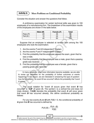 D
EPED
C
O
PY
347
Consider the situation and answer the questions that follow.
A proficiency examination for certain technical skills was given to 100
employees of a manufacturing firm. The breakdown of the examination results
of the employees are shown in the table below.
Male (M) Female (F) Total
Pass (P) 24 36 60
Fail (Q ) 16 24 40
40 60 100
Suppose that an employee is selected at random from among the 100
employees who took the examination.
1. Are the events P and M independent? Explain.
2. Are the events P and F independent? Explain.
3. Find the probability that the employee passed the exam, given that he
was a male.
4. Find the probability that the employee was a male, given that a passing
grade was received.
5. Find the probability that the employee was a female, given that a
passing grade was received.
In many situations, once more information become available, we are able
to revise our estimates for the probability of further outcomes or events
happening. In this lesson, we are interested in answering this type of question:
how the information “an event B has occurred" affects the probability that “event
A occurs."
The usual notation for "event A occurs given that event B has
occurred" is "A|B" (A given B). The symbol | is a vertical line and does not
imply division. P(A|B) denotes the probability that event A will occur given
that event B has occurred already. We define conditional probability as
follows:
For any two events A and B with P(B) > 0, the conditional probability of
A given that B has occurred is defined by
( )
( | )
( )
P A B
P A B
P B


Activity 2:
All rights reserved. No part of this material may be reproduced or transmitted in any form or by any means -
electronic or mechanical including photocopying – without written permission from the DepEd Central Office. First Edition, 2015.
 