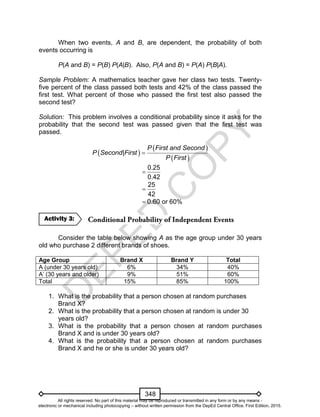 D
EPED
C
O
PY
348
When two events, A and B, are dependent, the probability of both
events occurring is
P(A and B) = P(B) P(A|B). Also, P(A and B) = P(A) P(B|A).
Sample Problem: A mathematics teacher gave her class two tests. Twenty-
five percent of the class passed both tests and 42% of the class passed the
first test. What percent of those who passed the first test also passed the
second test?
Solution: This problem involves a conditional probability since it asks for the
probability that the second test was passed given that the first test was
passed.
 
 
 
P First and Second
P Second|First
P First

0.25
0.42

25
42

 0.60 or 60%
Consider the table below showing A as the age group under 30 years
old who purchase 2 different brands of shoes.
Age Group Brand X Brand Y Total
A (under 30 years old) 6% 34% 40%
A’ (30 years and older) 9% 51% 60%
Total 15% 85% 100%
1. What is the probability that a person chosen at random purchases
Brand X?
2. What is the probability that a person chosen at random is under 30
years old?
3. What is the probability that a person chosen at random purchases
Brand X and is under 30 years old?
4. What is the probability that a person chosen at random purchases
Brand X and he or she is under 30 years old?
Activity 3:
All rights reserved. No part of this material may be reproduced or transmitted in any form or by any means -
electronic or mechanical including photocopying – without written permission from the DepEd Central Office. First Edition, 2015.
 