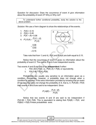 D
EPED
C
O
PY
349
Question for discussion: Does the occurrence of event A give information
about the probability of event X? Why or Why not?
To understand further conditional probability, study the solution to the
above problem.
Solution: We use a Venn diagram to show the relationships of the events.
1. P(X) = 0.15
2. P(A) = 0.40
3. P X A( )= 0.06
4.  
 
( )
|
P
P X
P
X
A
A
A 

.
.
0 06
0 40

.0 15
Take note that from 1) and 4), P(X) and P(X|A) are both equal to 0.15.
Notice that the occurrence of event A gives no information about the
probability of event X. The events X and A are independent events.
Two events A and B are said to be independent if either:
i. P(A | B) = P(A), i.e., P(B | A) = P(B), or equivalently,
ii. P(A ∩ B) = P(A) P(B).
Probabilities are usually very sensitive to an information given as a
condition. Sometimes, however, a probability does not change when a
condition is supplied. If the extra information provided by knowing that an event
B has occurred does not change the probability of A, that is, if, ( | ) ( )P A B P A
then events A and B are said to be independent. Since
 
 
( )
|
P
P A
P
A
B
B
B 

Notice that two events A and B are said to be independent if
P(A B) = P(A) P(B). This is equivalent to stating that P(A|B) = P(A) and
P(B|A) = P(B) if these probabilities exist.
0.06
0.51
0.09
S X A
0.34
All rights reserved. No part of this material may be reproduced or transmitted in any form or by any means -
electronic or mechanical including photocopying – without written permission from the DepEd Central Office. First Edition, 2015.
 